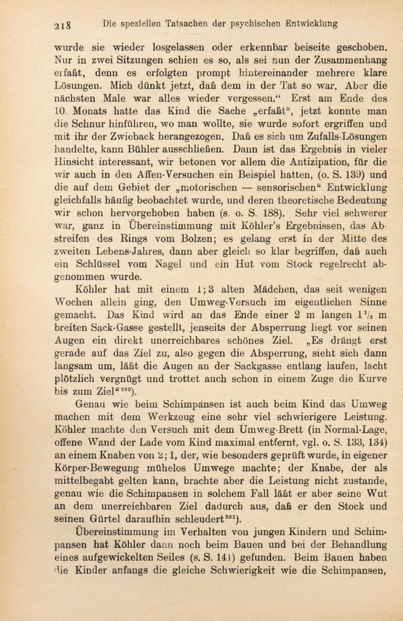 wurde sie wieder losgelassen oder erkennbar beiseite geschoben. Nur in zwei Sitzungen schien es so, als sei nun der Zusammenhang erfaßt, denn es erfolgten prompt hintereinander mehrere klare Lösungen. Mich dünkt jetzt, daß dem in der Tat so war. Aber die nächsten Male war alles wieder vergessen.“ Erst am Ende des 10. Monats hatte das Kind die Sache „erfaßt“, jetzt konnte man die Schnur hinführen, wo man wollte, sie wurde sofort ergriffen und mit ihr der Zwieback herangezogen. Daß es sich um Zufalls-Lösungen handelte, kann Bühler ausschließen. Dann ist das Ergebnis in vieler Hinsicht interessant, wir betonen vor allem die Antizipation, für die wir auch in den Affen*Versuchen ein Beispiel hatten, (o. S. 139) und die auf dem Gebiet der „motorischen — sensorischen“ Entwicklung gleichfalls häufig beobachtet wurde, und deren theoretische Bedeutung wir schon hervorgehoben haben (s. o. S. 188). Sehr viel schwerer war, ganz in Übereinstimmung mit Köhler’s Ergebnissen, das Ab¬ streifen des Rings vom Bolzen; es gelang erst in der Mitte des zweiten Lebensjahres, dann aber gleich so klar begriffen, daß auch ein Schlüssel vom Nagel und ein Hut vom Stock regelrecht ab¬ genommen wurde. Köhler hat mit einem 1;3 alten Mädchen, das seit wenigen Wochen allein ging, den Umweg-Versuch im eigentlichen Sinne gemacht. Das Kind wird an das Ende einer 2 m langen l1/* m breiten Sack-Gasse gestellt, jenseits der Absperrung liegt vor seinen Augen ein direkt unerreichbares schönes Ziel. „Es drängt erst gerade auf das Ziel zu, also gegen die Absperrung, sieht sich dann langsam um, läßt die Augen an der Sackgasse entlang laufen, lacht plötzlich vergnügt und trottet auch schon in einem Zuge die Kurve bis zum Ziel“ 280). Genau wie beim Schimpansen ist auch beim Kind das Umweg machen mit dem Werkzeug eine sehr viel schwierigere Leistung. Köhler machte den Versuch mit dem Umweg*Brett (in Normal-Lage, offene Wand der Lade vom Kind maximal entfernt, vgl. o. S. 133, 134) an einem Knaben von 2; 1, der, wie besonders geprüft wurde, in eigener Körper-Bewegung mühelos Umwege machte; der Knabe, der als mittelbegabt gelten kann, brachte aber die Leistung nicht zustande, genau wie die Schimpansen in solchem Fall läßt er aber seine Wut an dem unerreichbaren Ziel dadurch aus, daß er den Stock und seinen Gürtel daraufhin schleudert281). Übereinstimmung im Verhalten von jungen Kindern und Schim¬ pansen hat Köhler dann noch beim Bauen und bei der Behandlung eines aufgewickelten Seiles (s. S. 141) gefunden. Beim Bauen haben die Kinder anfangs die gleiche Schwierigkeit wie die Schimpansen,