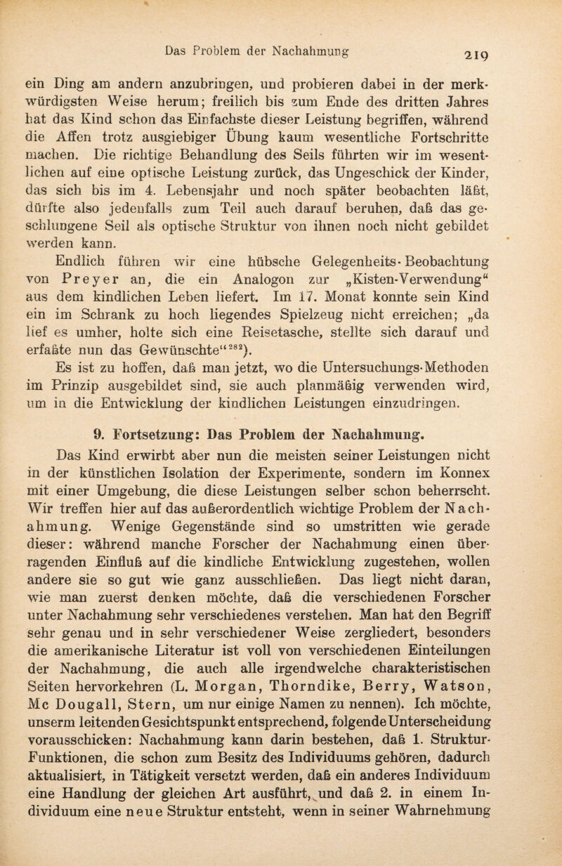 ein Ding am andern anzubringen, und probieren dabei in der merk¬ würdigsten Weise herum; freilich bis zum Ende des dritten Jahres hat das Kind schon das Einfachste dieser Leistung begriffen, während die Affen trotz ausgiebiger Übung kaum wesentliche Fortschritte machen. Die richtige Behandlung des Seils führten wir im wesent¬ lichen auf eine optische Leistung zurück, das Ungeschick der Kinder, das sich bis im 4. Lebensjahr und noch später beobachten läßt, dürfte also jedenfalls zum Teil auch darauf beruhen, daß das ge¬ schlungene Seil als optische Struktur von ihnen noch nicht gebildet werden kann. Endlich führen wir eine hübsche Gelegenheits-Beobachtung von Preyer an, die ein Analogon zur „Kisten-Verwendung“ aus dem kindlichen Leben liefert. Im 17. Monat konnte sein Kind ein im Schrank zu hoch liegendes Spielzeug nicht erreichen; „da lief es umher, holte sich eine Reisetasche, stellte sich darauf und erfaßte nun das Gewünschte14 282). Es ist zu hoffen, daß man jetzt, wo die Untersuchungs-Methoden im Prinzip ausgebildet sind, sie auch planmäßig verwenden wird, um in die Entwicklung der kindlichen Leistungen einzudringen. 9. Fortsetzung: Das Problem der Nachahmung. Das Kind erwirbt aber nun die meisten seiner Leistungen nicht in der künstlichen Isolation der Experimente, sondern im Konnex mit einer Umgebung, die diese Leistungen selber schon beherrscht. Wir treffen hier auf das außerordentlich wichtige Problem der Nach¬ ahmung. Wenige Gegenstände sind so umstritten wie gerade dieser: während manche Forscher der Nachahmung einen über¬ ragenden Einfluß auf die kindliche Entwicklung zugestehen, wollen andere sie so gut wie ganz ausschließen. Das liegt nicht daran, wie man zuerst denken möchte, daß die verschiedenen Forscher unter Nachahmung sehr verschiedenes verstehen. Man hat den Begriff sehr genau und in sehr verschiedener Weise zergliedert, besonders die amerikanische Literatur ist voll von verschiedenen Einteilungen der Nachahmung, die auch alle irgendwelche charakteristischen Seiten hervorkehren (L. Morgan, Thorndike, Berry, Watson, Mc Dougall, Stern, um nur einige Namen zu nennen). Ich möchte, unserm leitenden Gesichtspunkt entsprechend, folgende Unterscheidung vorausschicken: Nachahmung kann darin bestehen, daß 1. Struktur- Funktionen, die schon zum Besitz des Individuums gehören, dadurch aktualisiert, in Tätigkeit versetzt werden, daß ein anderes Individuum eine Handlung der gleichen Art ausführt, und daß 2. in einem In¬ dividuum eine neue Struktur entsteht, wenn in seiner Wahrnehmung