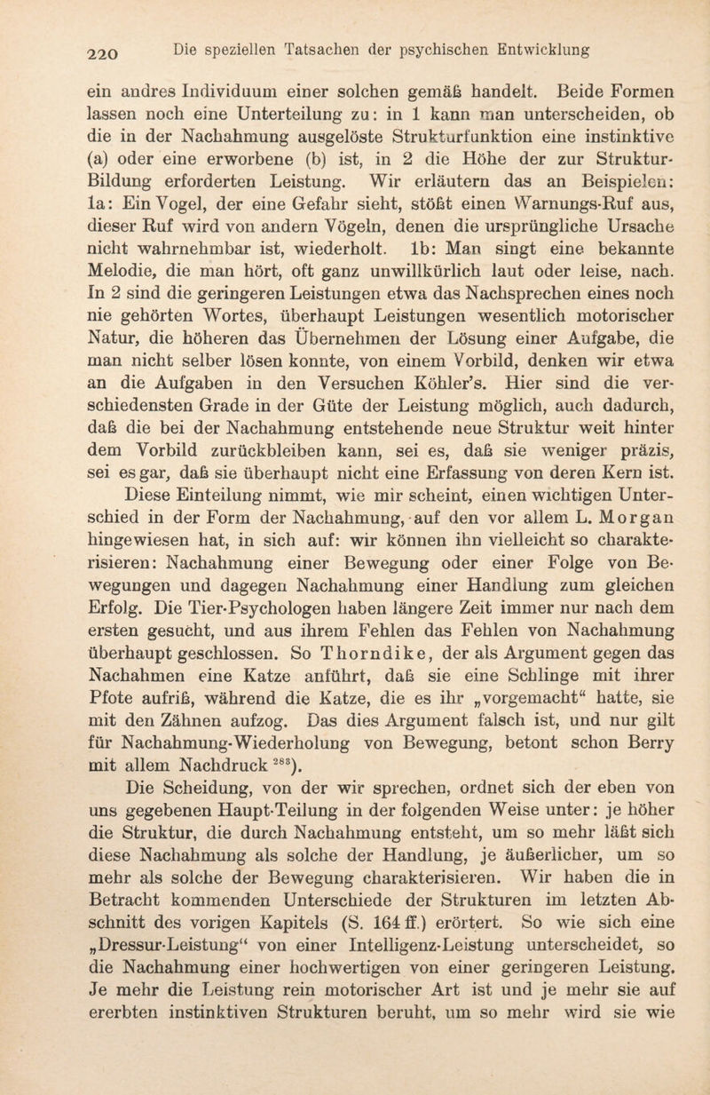 ein andres Individuum einer solchen gemäß handelt. Beide Formen lassen noch eine Unterteilung zu: in 1 kann man unterscheiden, ob die in der Nachahmung ausgelöste Strukturfunktion eine instinktive (a) oder eine erworbene (b) ist, in 2 die Höhe der zur Struktur- Bildung erforderten Leistung. Wir erläutern das an Beispielen: la: Ein Vogel, der eine Gefahr sieht, stößt einen Warnungs-Ruf aus, dieser Ruf wird von andern Vögeln, denen die ursprüngliche Ursache nicht wahrnehmbar ist, wiederholt, lb: Man singt eine bekannte Melodie, die man hört, oft ganz unwillkürlich laut oder leise, nach. In 2 sind die geringeren Leistungen etwa das Nachsprechen eines noch nie gehörten Wortes, überhaupt Leistungen wesentlich motorischer Natur, die höheren das Übernehmen der Lösung einer Aufgabe, die man nicht selber lösen konnte, von einem Vorbild, denken wir etwa an die Aufgaben in den Versuchen Köhler’s. Hier sind die ver¬ schiedensten Grade in der Güte der Leistung möglich, auch dadurch, daß die bei der Nachahmung entstehende neue Struktur weit hinter dem Vorbild Zurückbleiben kann, sei es, daß sie weniger präzis, sei es gar, daß sie überhaupt nicht eine Erfassung von deren Kern ist. Diese Einteilung nimmt, wie mir scheint, einen wichtigen Unter¬ schied in der Form der Nachahmung, auf den vor allem L. Morgan hingewiesen hat, in sich auf: wir können ihn vielleicht so charakte¬ risieren: Nachahmung einer Bewegung oder einer Folge von Be¬ wegungen und dagegen Nachahmung einer Handlung zum gleichen Erfolg. Die Tier-Psychologen haben längere Zeit immer nur nach dem ersten gesucht, und aus ihrem Fehlen das Fehlen von Nachahmung überhaupt geschlossen. So Thorndike, der als Argument gegen das Nachahmen eine Katze anführt, daß sie eine Schlinge mit ihrer Pfote aufriß, während die Katze, die es ihr „vorgemacht“ hatte, sie mit den Zähnen aufzog. Das dies Argument falsch ist, und nur gilt für Nachahmung-Wiederholung von Bewegung, betont schon Berry mit allem Nachdruck 283). Die Scheidung, von der wir sprechen, ordnet sich der eben von uns gegebenen Haupt-Teilung in der folgenden Weise unter: je höher die Struktur, die durch Nachahmung entsteht, um so mehr läßt sich diese Nachahmung als solche der Handlung, je äußerlicher, um so mehr als solche der Bewegung charakterisieren. Wir haben die in Betracht kommenden Unterschiede der Strukturen im letzten Ab¬ schnitt des vorigen Kapitels (S. 164 ff.) erörtert. So wie sich eine „Dressur-Leistung“ von einer Intelligenz-Leistung unterscheidet, so die Nachahmung einer hochwertigen von einer geringeren Leistung. Je mehr die Leistung rein motorischer Art ist und je mehr sie auf ererbten instinktiven Strukturen beruht, um so mehr wird sie wie