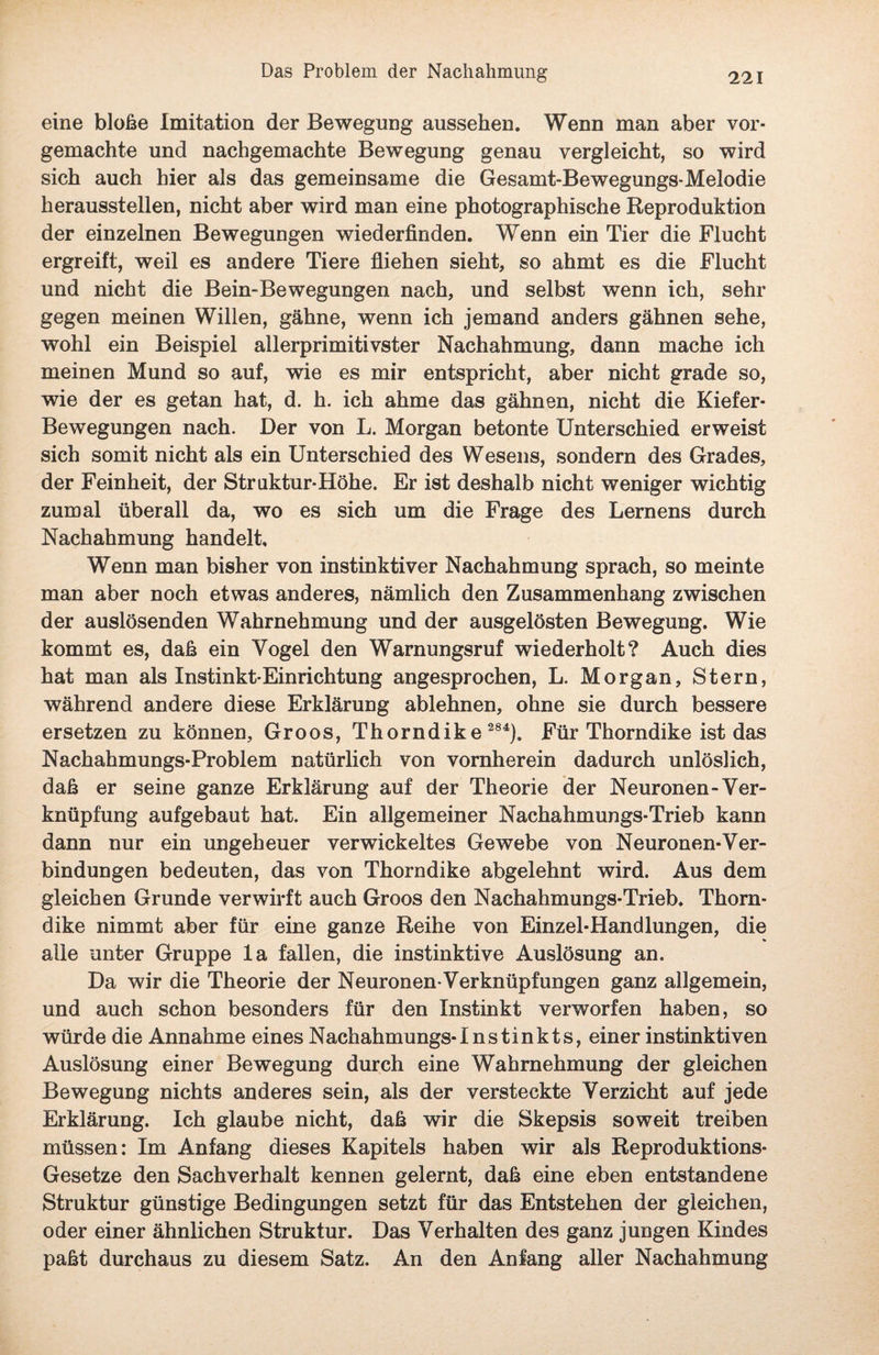 eine bloße Imitation der Bewegung aussehen. Wenn man aber vor¬ gemachte und nachgemachte Bewegung genau vergleicht, so wird sich auch hier als das gemeinsame die Gesamt-Bewegungs-Melodie heraussteilen, nicht aber wird man eine photographische Reproduktion der einzelnen Bewegungen wiederfinden. Wenn ein Tier die Flucht ergreift, weil es andere Tiere fliehen sieht, so ahmt es die Flucht und nicht die Bein-Bewegungen nach, und selbst wenn ich, sehr gegen meinen Willen, gähne, wenn ich jemand anders gähnen sehe, wohl ein Beispiel allerprimitivster Nachahmung, dann mache ich meinen Mund so auf, wie es mir entspricht, aber nicht grade so, wie der es getan hat, d. h. ich ahme das gähnen, nicht die Kiefer- Bewegungen nach. Der von L. Morgan betonte Unterschied erweist sich somit nicht als ein Unterschied des Wesens, sondern des Grades, der Feinheit, der Struktur-Höhe. Er ist deshalb nicht weniger wichtig zumal überall da, wo es sich um die Frage des Lernens durch Nachahmung handelt. Wenn man bisher von instinktiver Nachahmung sprach, so meinte man aber noch etwas anderes, nämlich den Zusammenhang zwischen der auslösenden Wahrnehmung und der ausgelösten Bewegung. Wie kommt es, daß ein Vogel den Warnungsruf wiederholt? Auch dies hat man als Instinkt-Einrichtung angesprochen, L. Morgan, Stern, während andere diese Erklärung ablehnen, ohne sie durch bessere ersetzen zu können, Groos, Thorndike 284). Für Thorndike ist das Nachahmungs-Problem natürlich von vornherein dadurch unlöslich, daß er seine ganze Erklärung auf der Theorie der Neuronen-Ver¬ knüpfung aufgebaut hat. Ein allgemeiner Nachahmungs-Trieb kann dann nur ein ungeheuer verwickeltes Gewebe von Neuronen*Ver¬ bindungen bedeuten, das von Thorndike abgelehnt wird. Aus dem gleichen Grunde verwirft auch Groos den Nachahmungs-Trieb. Thorn¬ dike nimmt aber für eine ganze Reihe von Einzel-Handlungen, die alle unter Gruppe la fallen, die instinktive Auslösung an. Da wir die Theorie der Neuronen-Verknüpfungen ganz allgemein, und auch schon besonders für den Instinkt verworfen haben, so würde die Annahme eines Nachahmungs-Instinkts, einer instinktiven Auslösung einer Bewegung durch eine Wahrnehmung der gleichen Bewegung nichts anderes sein, als der versteckte Verzicht auf jede Erklärung. Ich glaube nicht, daß wir die Skepsis soweit treiben müssen: Im Anfang dieses Kapitels haben wir als Reproduktions- Gesetze den Sachverhalt kennen gelernt, daß eine eben entstandene Struktur günstige Bedingungen setzt für das Entstehen der gleichen, oder einer ähnlichen Struktur. Das Verhalten des ganz jungen Kindes paßt durchaus zu diesem Satz. An den Anfang aller Nachahmung