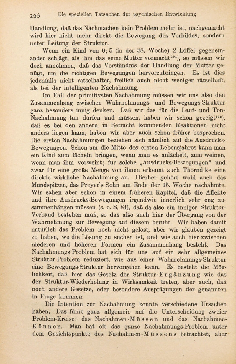 Handlung, daß das Nachmachen kein Problem mehr ist, nachgemacht wird hier nicht mehr direkt die Bewegung des Vorbildes, sondern unter Leitung der Struktur. Wenn ein Kind von 0; 5 (in der 88. Woche) 2 Löffel gegenein¬ ander schlägt, als ihm das seine Mutter Vormacht291), so müssen wir doch annehmen, daß das Verständnis der Handlung der Mutter ge¬ nügt, um die richtigen Bewegungen hervorzubringen. Es ist dies jedenfalls nicht rätselhafter, freilich auch nicht weniger rätselhaft, als bei der intelligenten Nachahmung. Im Fall der primitivsten Nachahmung müssen wir uns also den Zusammenhang zwischen Wahrnehmungs- und Bewegungs-Struktur ganz besonders innig denken. Daß wir das für die Laut- und Ton- Nachahmung tun dürfen und müssen, haben wir schon gezeigt292), daß es bei den andern in Betracht kommenden Reaktionen nicht anders liegen kann, haben wir aber auch schon früher besprochen. Die ersten Nachahmungen beziehen sich nämlich auf die Ausdrucks- Bewegungen. Schon um die Mitte des ersten Lebensjahres kann man ein Kind zum lächeln bringen, wenn man es anlächelt, zum weinen, wenn man ihm vorweint; für solche „Ausdrucks-Bevvegungen“ und zwar für eine große Menge von ihnen erkennt auch Thorndike eine direkte wirkliche Nachahmung an. Hierher gehört wohl auch das Mundspitzen, das Preyer’s Sohn am Ende der 15. Woche nachahmte. Wir sahen aber schon in einem früheren Kapitel, daß die Affekte und ihre Ausdrucks-Bewegungen irgendwie innerlich sehr eng Zu¬ sammenhängen müssen (s. o. S. 81), daß da also ein inniger Struktur- Verband bestehen muß, so daß also auch hier der Übergang von der Wahrnehmung zur Bewegung auf diesem beruht. Wir haben damit natürlich das Problem noch nicht gelöst, aber wir glauben gezeigt zu haben, wo die Lösung zu suchen ist, und wie auch hier zwischen niederen und höheren Formen ein Zusammenhang besteht. Das Nachahmungs Problem hat sich für uns auf ein sehr allgemeines Struktur Problem reduziert, wie aus einer Wahrnehmungs-Struktur eine Bewegungs-Struktur hervorgehen kann. Es besteht die Mög¬ lichkeit, daß hier das Gesetz der Struktur -E r g ä n z u n g wie das der Struktur-Wiederholung in Wirksamkeit treten, aber auch, daß noch andere Gesetze, oder besondere Ausprägungen der genannten in Frage kommen. Die Intention zur Nachahmung konnte verschiedene Ursachen haben. Das führt ganz allgemein auf die Unterscheidung zweier Problem-Kreise: das Nachahmen-M ü s s e n und das Nachahmen- Können. Man hat oft das ganze Nachahmungs-Problem unter dem Gesichtspunkte des Nachahmen -M ü s s e n s betrachtet , aber