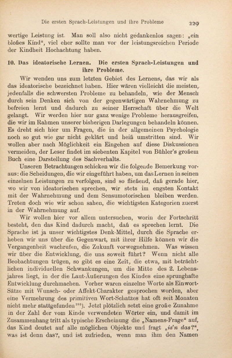 wertige Leistung ist. Man soll also nicht gedankenlos sagen: „ein bloßes Kind“, viel eher sollte man vor der leistungsreichen Periode der Kindheit Hochachtung haben. 10. Das ideatorische Lernen. Die ersten Spraeli-Leistungen und ihre Probleme. Wir wenden uns zum letzten Gebiet des Lernens, das wir als das ideatorische bezeichnet haben. Hier wären vielleicht die meisten;, jedenfalls die schwersten Probleme zu behandeln, wie der Mensch durch sein Denken sich von der gegenwärtigen Wahrnehmung zu befreien lernt und dadurch zu seiner Herrschaft über die Welt gelangt. Wir werden hier nur ganz wenige Probleme herausgreifen, die wir im Rahmen unserer bisherigen Darlegungen behandeln können. Es dreht sich hier um Fragen, die in der allgemeinen Psychologie noch so gut wie gar nicht geklärt und heiß umstritten sind. Wir wollen aber nach Möglichkeit ein Eingehen auf diese Diskussionen vermeiden, der Leser findet im siebenten Kapitel von Bühler’s großem Buch eine Darstellung des Sachverhalts. Unseren Betrachtungen schicken wir die folgende Bemerkung vor¬ aus: die Scheidungen, die wir eingeführt haben, um das Lernen in seinen einzelnen Leistungen zu verfolgen, sind so fließend, daß gerade hier, wo wir von ideatorischen sprechen, wir stets im engsten Kontakt mit der Wahrnehmung und dem Sensumotorischen bleiben werden. Treten doch wie wir schon sahen, die wichtigsten Kategorien zuerst in der Wahrnehmung auf. Wir wollen hier vor allem untersuchen, worin der Fortschritt besteht, den das Kind dadurch macht, daß es sprechen lernt. Die Sprache ist ja unser wichtigstes Denk-Mittel, durch die Sprache er¬ heben wir uns über die Gegenwart, mit ihrer Hilfe können wir die Vergangenheit wachrufen, die Zukunft vorwegnehmen. Was wissen wir über die Entwicklung, die uns soweit führt? Wenn nicht alle Beobachtungen trügen, so gibt es eine Zeit, die etwa, mit beträcht¬ lichen individuellen Schwankungen, um die Mitte des 2. Lebens¬ jahres liegt, in der die Laut-Äußerungen des Kindes eine sprunghafte Entwicklung durchmachen. Vorher waren einzelne Worte als Ein wort- Sätze mit Wunsch- oder Affekt-Charakter gesprochen worden, aber eine Vermehrung des primitiven Wort-Schatzes hat oft seit Monaten nicht mehr stattgefunden 295). Jetzt plötzlich setzt eine große Zunahme in der Zahl der vom Kinde verwendeten Wörter ein, und damit im Zusammenhang tritt als typische Erscheinung die „Namens-Frage“ auf, das Kind deutet auf alle möglichen Objekte und fragt „is’n das?“, was ist denn das?, und ist zufrieden, wenn man ihm den Namen