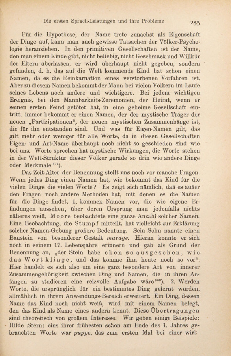 Für die Hypothese, der Name trete zunächst als Eigenschaft der Dinge auf, kann man auch gewisse Tatsachen der Völker*Psycho- logie heranziehen. In den primitiven Gesellschaften ist der Name, den man einem Kinde gibt, nicht beliebig, nicht Geschmack und Willkür der Eltern überlassen, er wird überhaupt nicht gegeben, sondern gefunden, d. h. das auf die Welt kommende Kind hat schon einen Namen, da es die Reinkarnation eines verstorbenen Vorfahren ist. Aber zu diesem Namen bekommt der Mann bei vielen Völkern im Laufe seines Lebens noch andere und wichtigere. Bei jedem wichtigen Ereignis, bei den Mannbarkeits-Zeremonien, der Heirat, wenn er seinen ersten Feind getötet hat, in eine geheime Gesellschaft ein- tritt, immer bekommt er einen Namen, der der mystische Träger der neuen „Partizipationen“, der neuen mystischen Zusammenhänge ist, die für ihn entstanden sind. Und was für Eigen-Namen gilt, das gilt mehr oder weniger für alle Worte, da in diesen Gesellschaften Eigen* und Art-Name überhaupt noch nicht so geschieden sind wie bei uns. Worte sprechen hat mystische Wirkungen, die Worte stehen in der Welt-Struktur dieser Völker gerade so drin wie andere Dinge oder Merkmale 802). Das Zeit-Alter der Benennung stellt uns noch vor manche Fragen. Wenn jedes Ding einen Namen hat, wie bekommt das Kind für die vielen Dinge die vielen Worte? Es zeigt sich nämlich, daß es außer den Fragen noch andere Methoden hat, mit denen es die Namen für die Dinge findet, 1. kommen Namen vor, die wie eigene Er¬ findungen aussehen, über deren Ursprung man jedenfalls nichts näheres weiß. Moore beobachtete eine ganze Anzahl solcher Namen. Eine Beobachtung, die Stumpf mitteilt, hat vielleicht zur Erklärung solcher Namen-Gebung größere Bedeutung. Sein Sohn nannte einen Baustein von besonderer Gestalt marage. Hieran konnte er sich noch in seinem 17. Lebensjahre erinnern und gab als Grund der Benennung an, „der Stein habe eben so ausgesehen, wie das Wort klinge, und das komme ihm heute noch so vor“. Hier handelt es sich also um eine ganz besondere Art von innerer Zusammengehörigkeit zwischen Ding und Namen, die in ihren An¬ fängen zu studieren eine reizvolle Aufgabe wäre 303). 2. Werden Worte, die ursprünglich für ein bestimmtes Ding gelernt wurden, allmählich in ihrem Anwendungs-Bereich erweitert. Ein Ding, dessen Name das Kind noch nicht weiß, wird mit einem Namen belegt, den das Kind als Name eines andern kennt. Diese Übertragungen sind theoretisch von großem Interesse. Wir geben einige Beispiele: ' Hilde Stern: eins ihrer frühesten schon am Ende des 1. Jahres ge¬ brauchten Worte war puppe, das zum ersten Mal bei einer wirk-