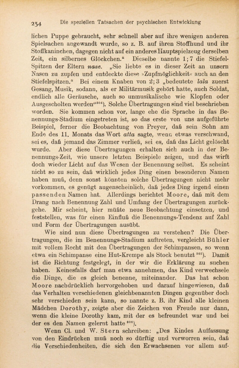 liehen Puppe gebraucht, sehr schnell aber auf ihre wenigen anderen Spielsachen angewandt wurde, so z. B. auf ihren Stoffhund und ihr Stoffkaninchen, dagegen nicht auf ein anderes Hauptspielzeug derselben Zeit, ein silbernes Glöckchen.“ Dieselbe nannte 1; 7 die Stiefel- Spitzen der Eltern nase. „Sie liebte es in dieser Zeit an unsern Nasen zu zupfen und entdeckte diese »Zupfmöglichkeit« auch an den Stiefelspitzen.“ Bei einem Knaben von 2; 3 „bedeutete lala zuerst Gesang, Musik, sodann, als er Militärmusik gehört hatte, auch Soldat, endlich alle Geräusche, auch so unmusikalische wie Klopfen oder •• Ausgescholten werden“804). Solche Übertragungen sind viel beschrieben worden. Sie kommen schon vor, lange ehe die Sprache in das Be¬ nennungs-Stadium eingetreten ist, so das erste von uns aufgeführte Beispiel, ferner die Beobachtung von Preyer, daß sein Sohn am Ende des 11. Monats das Wort atta sagte, wenn etwas verschwand, sei es, daß jemand das Zimmer verließ, sei es, daß das Licht gelöscht wurde. Aber diese Übertragungen erhalten sich auch in der Be¬ nennungs-Zeit, wie unsere letzten Beispiele zeigen, und das wirft doch wieder Licht auf das Wesen der Benennung selbst. Es scheint nicht so zu sein, daß wirklich jedes Ding einen besonderen Namen haben muß, denn sonst könnten solche Übertragungen nicht mehr Vorkommen, es genügt augenscheinlich, daß jedes Ding irgend einen passenden Namen hat. Allerdings berichtet Moore, daß mit dem Drang nach Benennung Zahl und Umfang der Übertragungen zurück- gehe. Mir scheint, hier müßte neue Beobachtung einsetzen, und feststellen, was für einen Einfluß die Benennungs-Tendenz auf Zahl und Form der Übertragungen ausübt. »• _ •• Wie sind nun diese Übertragungen zu verstehen? Die Über¬ tragungen, die im Benennungs-Stadium auftreten, vergleicht Bühl er mit vollem Recht mit den Übertragungen der Schimpansen, so wenn etwa ein Schimpanse eine Hut-Krempe als Stock benutzt 306). Damit ist die Richtung festgelegt, in der wir die Erklärung zu suchen haben. Keinesfalls darf man etwa annehmen, das Kind verwechsele die Dinge, die es gleich benenne, miteinander. Das hat schon Moore nachdrücklich hervorgehoben und darauf hingewiesen, daß das Verhalten verschiedenen gleichbenannten Dingen gegenüber doch sehr verschieden sein kann, so nannte z. B. ihr Kind alle kleinen Mädchen Dorothy, zeigte aber die Zeichen von Freude nur dann, wenn die kleine Dorothy kam, mit der es befreundet war und bei der es den Namen gelernt hatte 806). Wenn CI. und W. Stern schreiben: „Des Kindes Auffassung von den Eindrücken muß noch so dürftig und verworren sein, daß die Verschiedenheiten, die sich den Erwachsenen vor allem auf-