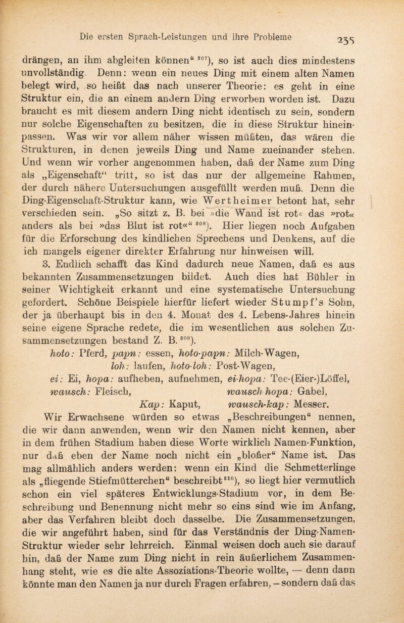 25 s drängen, an ihm abgleifen können“ 307), so ist auch dies mindestens unvollständig Denn: wenn ein neues Ding mit einem alten Namen belegt wird, so heißt das nach unserer Theorie: es geht in eine Struktur ein, die an einem andern Ding erworben worden ist. Dazu braucht es mit diesem andern Ding nicht identisch zu sein, sondern nur solche Eigenschaften zu besitzen, die in diese Struktur hinein¬ passen. Was wir vor allem näher wissen müßten, das wären die Strukturen, in denen jeweils Ding und Name zueinander stehen. Und wenn wir vorher angenommen haben, daß der Name zum Ding als „Eigenschaft“ tritt, so ist das nur der allgemeine Rahmen, der durch nähere Untersuchungen ausgefüllt werden muß. Denn die Ding-EigenschaftStruktur kann, wie Wertheimer betont hat, sehr verschieden sein. „So sitzt z. B. bei »die Wand ist rot« das »rot« anders als bei »das Blut ist rot«“ 308j. Hier liegen noch Aufgaben für die Erforschung des kindlichen Sprechens und Denkens, auf die ich mangels eigener direkter Erfahrung nur hinweisen will. 3. Endlich schafft das Kind dadurch neue Namen, daß es aus bekannten Zusammensetzungen bildet. Auch dies hat Buhler in seiner Wichtigkeit erkannt und eine systematische Untersuchung gefordert. Schöne Beispiele hierfür liefert wieder Stumpf’s Sohn, der ja überhaupt bis in den 4. Monat des 4. Lebens-Jahres hinein seine eigene Sprache redete, die im wesentlichen aus solchen Zu¬ sammensetzungen bestand Z. B.309). hoto: Pferd, papn: essen, hoto-papn: Milch-Wagen, loh: laufen, hoto loh: Post-Wagen, ei: Ei, hopa: aufheben, aufnehmen, eihopa: Tee-(Eier-)Löffel, wausch: Fleisch, wauseh hopa: Gabel, Kap: Kaput, wausch-kap: Messer. Wir Erwachsene würden so etwas „Beschreibungen“ nennen, die wir dann anwenden, wenn wir den Namen nicht kennen, aber in dem frühen Stadium haben diese Worte wirklich Namen-Funktion, nur ddß eben der Name noch nicht ein „bloßer“ Name ist. Das mag allmählich anders werden: wenn ein Kind die Schmetterlinge als „fliegende Stiefmütterchen“ beschreibt810), so liegt hier vermutlich schon ein viel späteres Entwicklungs-Stadium vor, in dem Be¬ schreibung und Benennung nicht mehr so eins sind wie im Anfang, aber das Verfahren bleibt doch dasselbe. Die Zusammensetzungen, die wir angeführt haben, sind für das Verständnis der Ding-Namen- Struktur wieder sehr lehrreich. Einmal weisen doch auch sie darauf hin, daß der Name zum Ding nicht in rein äußerlichem Zusammen¬ hang steht, wie es die alte Assoziations-Theorie wollte, — denn dann könnte man den Namen ja nur durch Fragen erfahren, — sondern daß das