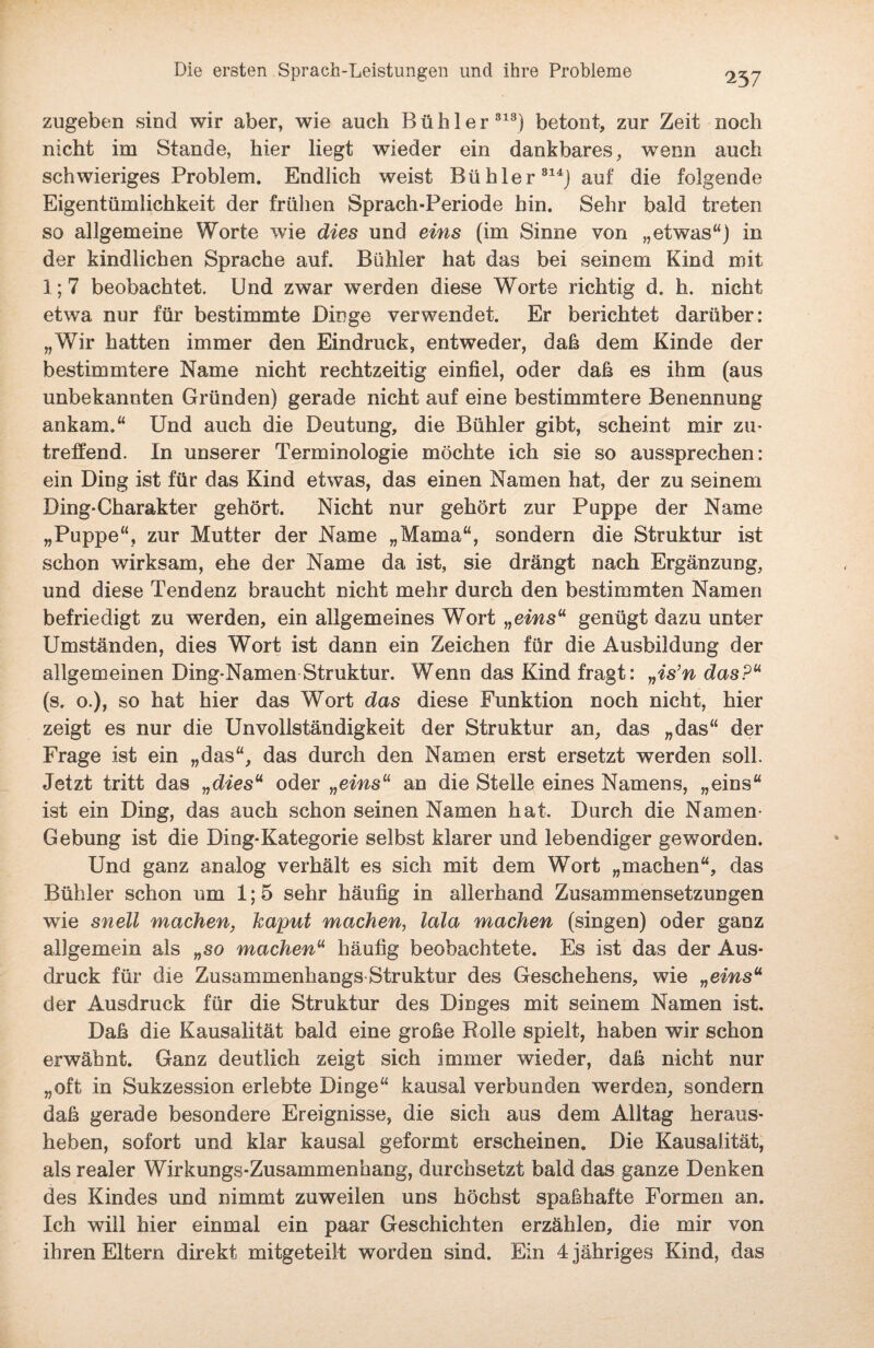 zugeben sind wir aber, wie auch Bühl er813) betont, zur Zeit noch nicht im Stande, hier liegt wieder ein dankbares, wenn auch schwieriges Problem. Endlich weist Bü hier 814J auf die folgende Eigentümlichkeit der frülien Sprach-Periode hin. Sehr bald treten so allgemeine Worte wie dies und eins (im Sinne von „etwas“) in der kindlichen Sprache auf. Bühler hat das bei seinem Kind mit 1; 7 beobachtet. Und zwar werden diese Worte richtig d. h. nicht etwa nur für bestimmte Dinge verwendet. Er berichtet darüber: „Wir hatten immer den Eindruck, entweder, daß dem Kinde der bestimmtere Name nicht rechtzeitig einfiel, oder daß es ihm (aus unbekannten Gründen) gerade nicht auf eine bestimmtere Benennung ankam.“ Und auch die Deutung, die Bühler gibt, scheint mir zu¬ treffend. In unserer Terminologie möchte ich sie so aussprechen: ein Ding ist für das Kind etwas, das einen Namen hat, der zu seinem Ding-Charakter gehört. Nicht nur gehört zur Puppe der Name „Puppe“, zur Mutter der Name „Mama“, sondern die Struktur ist schon wirksam, ehe der Name da ist, sie drängt nach Ergänzung, und diese Tendenz braucht nicht mehr durch den bestimmten Namen befriedigt zu werden, ein allgemeines Wort „eins“ genügt dazu unter Umständen, dies Wort ist dann ein Zeichen für die Ausbildung der allgemeinen Ding-Namen Struktur. Wenn das Kind fragt: „is’n das?“ (s. o.), so hat hier das Wort das diese Funktion noch nicht, hier zeigt es nur die UnVollständigkeit der Struktur an, das „das“ der Frage ist ein „das“, das durch den Namen erst ersetzt werden soll. Jetzt tritt das „dies“ oder „eins“ an die Stelle eines Namens, „eins“ ist ein Ding, das auch schon seinen Namen hat. Durch die Namen Gebung ist die Ding-Kategorie selbst klarer und lebendiger geworden. Und ganz analog verhält es sich mit dem Wort „machen“, das Bühler schon um 1; 5 sehr häufig in allerhand Zusammensetzungen wie snell machen, kaput manchen, lala machen (singen) oder ganz allgemein als „so machen“ häufig beobachtete. Es ist das der Aus¬ druck für die Zusammenhangs Struktur des Geschehens, wie „eins“ der Ausdruck für die Struktur des Dinges mit seinem Namen ist. Daß die Kausalität bald eine große Rolle spielt, haben wir schon erwähnt. Ganz deutlich zeigt sich immer wieder, daß nicht nur „oft in Sukzession erlebte Dioge“ kausal verbunden werden, sondern daß gerade besondere Ereignisse, die sich aus dem Alltag heraus¬ heben, sofort und klar kausal geformt erscheinen. Die Kausalität, als realer Wirkungs-Zusammenhang, durchsetzt bald das ganze Denken des Kindes und nimmt zuweilen uns höchst spaßhafte Formen an. Ich will hier einmal ein paar Geschichten erzählen, die mir von ihren Eltern direkt mitgeteilt worden sind. Ein 4 jähriges Kind, das