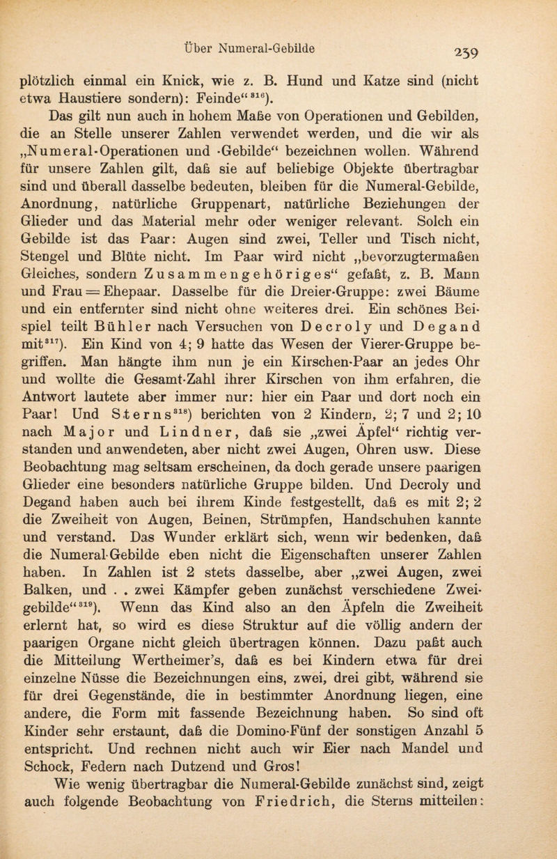 239 plötzlich einmal ein Knick, wie z. B. Hund und Katze sind (nicht etwa Haustiere sondern): Feinde“816). Das gilt nun auch in hohem Maße von Operationen und Gebilden, die an Stelle unserer Zahlen verwendet werden, und die wir als „N um er al- Operationen und -Gebilde“ bezeichnen wollen. Während für unsere Zahlen gilt, daß sie auf beliebige Objekte übertragbar sind und überall dasselbe bedeuten, bleiben für die Numeral-Gebilde, Anordnung, natürliche Gruppenart, natürliche Beziehungen der Glieder und das Material mehr oder weniger relevant. Solch ein Gebilde ist das Paar: Augen sind zwei, Teller und Tisch nicht, Stengel und Blüte nicht. Im Paar wird nicht ,,bevorzugtermaßen Gleiches, sondern Zusammengehöriges“ gefaßt, z. B. Mann und Frau = Ehepaar. Dasselbe für die Dreier-Gruppe: zwei Bäume und ein entfernter sind nicht ohne weiteres drei. Ein schönes Bei¬ spiel teilt Bühl er nach Versuchen von Decroly und Degand mit317). Ein Kind von 4; 9 hatte das Wesen der Vierer-Gruppe be¬ griffen. Man hängte ihm nun je ein Kirschen-Paar an jedes Ohr und wollte die Gesamt-Zahl ihrer Kirschen von ihm erfahren, die Antwort lautete aber immer nur: hier ein Paar und dort noch ein Paar! Und Sterns818) berichten von 2 Kindern, 2; 7 und 2; 10 nach Major und L i n d n e r , daß sie „zwei Äpfel“ richtig ver¬ standen und anwendeten, aber nicht zwei Augen, Ohren usw. Diese Beobachtung mag seltsam erscheinen, da doch gerade unsere paarigen Glieder eine besonders natürliche Gruppe bilden. Und Decroly und Degand haben auch bei ihrem Kinde festgestellt, daß es mit 2; 2 die Zweiheit von Augen, Beinen, Strümpfen, Handschuhen kannte und verstand. Das Wunder erklärt sich, wenn wir bedenken, daß die Numeral-Gebilde eben nicht die Eigenschaften unserer Zahlen haben. In Zahlen ist 2 stets dasselbe, aber „zwei Augen, zwei Balken, und . . zwei Kämpfer geben zunächst verschiedene Zwei¬ gebilde“819). Wenn das Kind also an den Äpfeln die Zweiheit erlernt hat, so wird es diese Struktur auf die völlig andern der paarigen Organe nicht gleich übertragen können. Dazu paßt auch die Mitteilung Wertheimer’s, daß es bei Kindern etwa für drei einzelne Nüsse die Bezeichnungen eins, zwei, drei gibt, während sie für drei Gegenstände, die in bestimmter Anordnung liegen, eine andere, die Form mit fassende Bezeichnung haben. So sind oft Kinder sehr erstaunt, daß die Domino-Fünf der sonstigen Anzahl 5 entspricht. Und rechnen nicht auch wir Eier nach Mandel und Schock, Federn nach Dutzend und Gros! Wie wenig übertragbar die Numeral-Gebilde zunächst sind, zeigt auch folgende Beobachtung von Friedrich, die Sterns mitteilen: