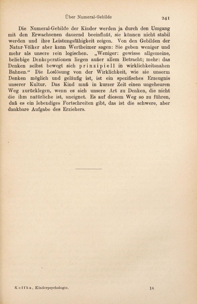 241 Die Numeral-Gebilde der Kinder werden ja durch den Umgang mit den Erwachsenen dauernd beeinflußt, sie können nicht stabil werden und ihre Leistungsfähigkeit zeigen. Von den Gebilden der Natur-Völker aber kann Wertheimer sagen: Sie geben weniger und mehr als unsere rein logischen. „Weniger: gewisse allgemeine, beliebige Denkoperationen liegen außer allem Betracht; mehr: das Denken selbst bewegt sich prinzipiell in wirklichkeitsnahen Bahnen.“ Die Loslösung von der Wirklichkeit, wie sie unserm Denken möglich und geläufig ist, ist ein spezifisches Erzeugnis unserer Kultur. Das Kind muß in kurzer Zeit einen ungeheuren Weg zurücklegen, wenn es sich unsere Art zu Denken, die nicht die ihm natürliche ist, aneignet. Es auf diesem Weg so zu führen, daß es ein lebendiges Fortschreiten gibt, das ist die schwere, aber dankbare Aufgabe des Erziehers. 1« Koffka, Kinderpsychologie.