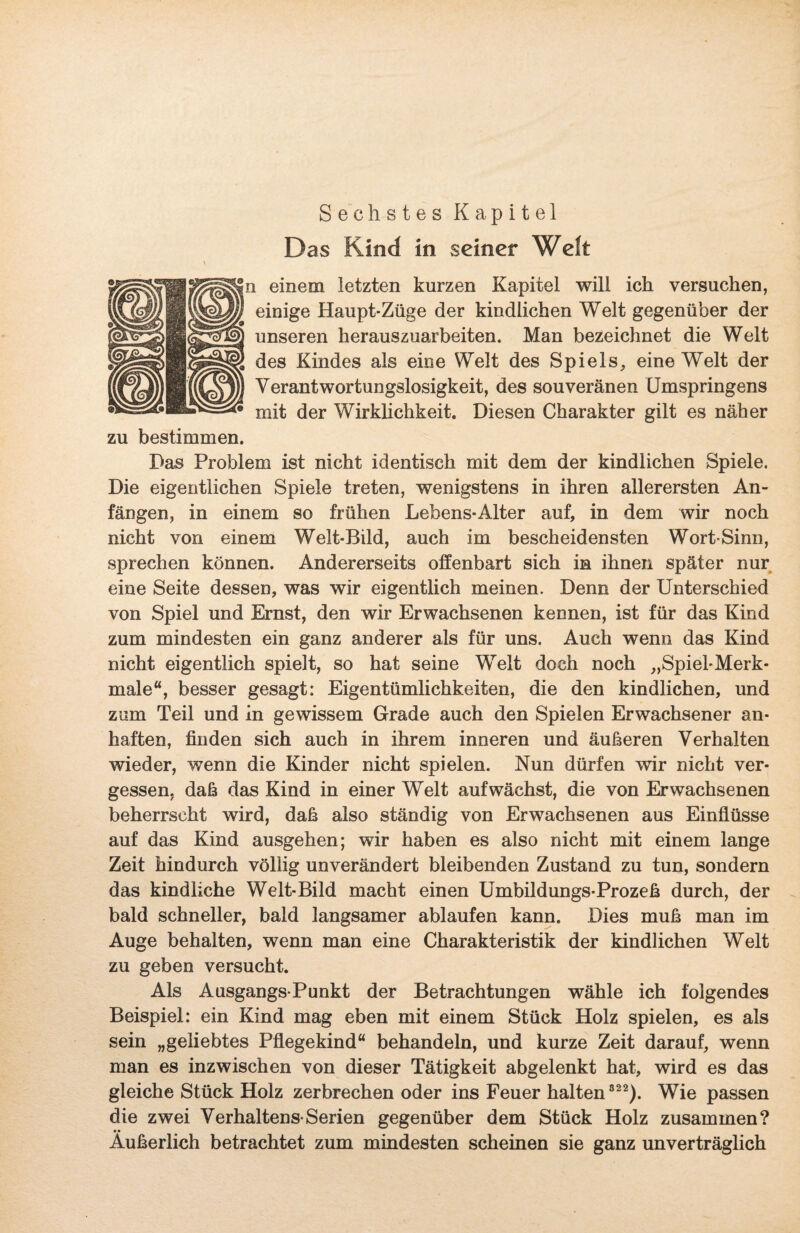 S ec hstes Kapitel Das Kind in seiner Welt In einem letzten kurzen Kapitel will ich versuchen, ö einige Haupt-Züge der kindlichen Welt gegenüber der y unseren herauszuarbeiten. Man bezeichnet die Welt | des Kindes als eine Welt des Spiels, eine Welt der )] Verantwortungslosigkeit, des souveränen Umspringens • mit der Wirklichkeit. Diesen Charakter gilt es näher zu bestimmen. Das Problem ist nicht identisch mit dem der kindlichen Spiele. Die eigentlichen Spiele treten, wenigstens in ihren allerersten An¬ fängen, in einem so frühen Lebens-Alter auf, in dem wir noch nicht von einem Welt-Bild, auch im bescheidensten Wort-Sinn, sprechen können. Andererseits offenbart sich in ihnen später nur eine Seite dessen, was wir eigentlich meinen. Denn der Unterschied von Spiel und Ernst, den wir Erwachsenen kennen, ist für das Kind zum mindesten ein ganz anderer als für uns. Auch wenn das Kind nicht eigentlich spielt, so hat seine Welt doch noch „Spiel-Merk¬ male“, besser gesagt: Eigentümlichkeiten, die den kindlichen, und zum Teil und in gewissem Grade auch den Spielen Erwachsener an¬ haften, finden sich auch in ihrem inneren und äußeren Verhalten wieder, wenn die Kinder nicht spielen. Nun dürfen wir nicht ver¬ gessen, daß das Kind in einer Welt auf wächst, die von Erwachsenen beherrscht wird, daß also ständig von Erwachsenen aus Einflüsse auf das Kind ausgehen; wir haben es also nicht mit einem lange Zeit hindurch völlig unverändert bleibenden Zustand zu tun, sondern das kindliche Welt-Bild macht einen Umbildungs-Prozeß durch, der bald schneller, bald langsamer ablaufen kann. Dies muß man im Auge behalten, wenn man eine Charakteristik der kindlichen Welt zu geben versucht. Als Ausgangs-Punkt der Betrachtungen wähle ich folgendes Beispiel: ein Kind mag eben mit einem Stück Holz spielen, es als sein „geliebtes Pflegekind“ behandeln, und kurze Zeit darauf, wenn man es inzwischen von dieser Tätigkeit abgelenkt hat, wird es das gleiche Stück Holz zerbrechen oder ins Feuer halten 822). Wie passen die zwei Verhaltens-Serien gegenüber dem Stück Holz zusammen? Äußerlich betrachtet zum mindesten scheinen sie ganz unverträglich