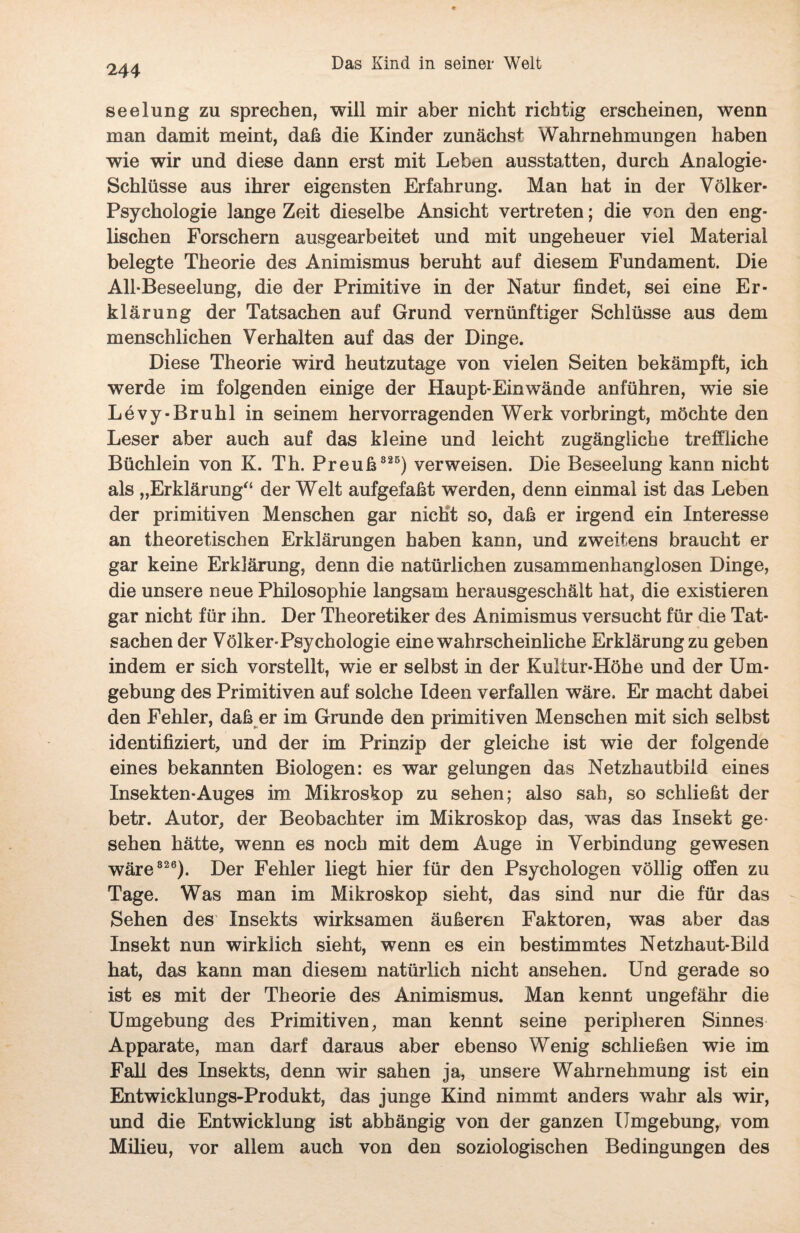 seelung zu sprechen, will mir aber nicht richtig erscheinen, wenn man damit meint, daß die Kinder zunächst Wahrnehmungen haben wie wir und diese dann erst mit Leben ausstatten, durch Analogie- Schlüsse aus ihrer eigensten Erfahrung. Man hat in der Volker- Psychologie lange Zeit dieselbe Ansicht vertreten; die von den eng¬ lischen Forschern ausgearbeitet und mit ungeheuer viel Material belegte Theorie des Animismus beruht auf diesem Fundament. Die All-Beseelung, die der Primitive in der Natur findet, sei eine Er¬ klärung der Tatsachen auf Grund vernünftiger Schlüsse aus dem menschlichen Verhalten auf das der Dinge. Diese Theorie wird heutzutage von vielen Seiten bekämpft, ich werde im folgenden einige der Haupt-Einwände anführen, wie sie Levy-Bruhl in seinem hervorragenden Werk vorbringt, möchte den Leser aber auch auf das kleine und leicht zugängliche treffliche Büchlein von K. Th. Preuß 325) verweisen. Die Beseelung kann nicht als „Erklärung“ der Welt aufgefaßt werden, denn einmal ist das Leben der primitiven Menschen gar nicht so, daß er irgend ein Interesse an theoretischen Erklärungen haben kann, und zweitens braucht er gar keine Erklärung, denn die natürlichen zusammenhanglosen Dinge, die unsere neue Philosophie langsam herausgeschält hat, die existieren gar nicht für ihn. Der Theoretiker des Animismus versucht für die Tat¬ sachen der Volker-Psychologie eine wahrscheinliche Erklärung zu geben indem er sich vorstellt, wie er selbst in der Kultur-Höhe und der Um¬ gebung des Primitiven auf solche Ideen verfallen wäre. Er macht dabei den Fehler, daß er im Grunde den primitiven Menschen mit sich selbst identifiziert, und der im Prinzip der gleiche ist wie der folgende eines bekannten Biologen: es war gelungen das Netzhautbild eines Insekten-Auges im Mikroskop zu sehen; also sah, so schließt der betr. Autor, der Beobachter im Mikroskop das, was das Insekt ge¬ sehen hätte, wenn es noch mit dem Auge in Verbindung gewesen wäre 320). Der Fehler liegt hier für den Psychologen völlig offen zu Tage. Was man im Mikroskop sieht, das sind nur die für das Sehen des Insekts wirksamen äußeren Faktoren, was aber das Insekt nun wirklich sieht, wenn es ein bestimmtes Netzhaut-Bild hat, das kann man diesem natürlich nicht ansehen. Und gerade so ist es mit der Theorie des Animismus. Man kennt ungefähr die Umgebung des Primitiven, man kennt seine peripheren Sinnes Apparate, man darf daraus aber ebenso Wenig schließen wie im Fall des Insekts, denn wir sahen ja, unsere Wahrnehmung ist ein Entwicklungs-Produkt, das junge Kind nimmt anders wahr als wir, und die Entwicklung ist abhängig von der ganzen Umgebung, vom Milieu, vor allem auch von den soziologischen Bedingungen des
