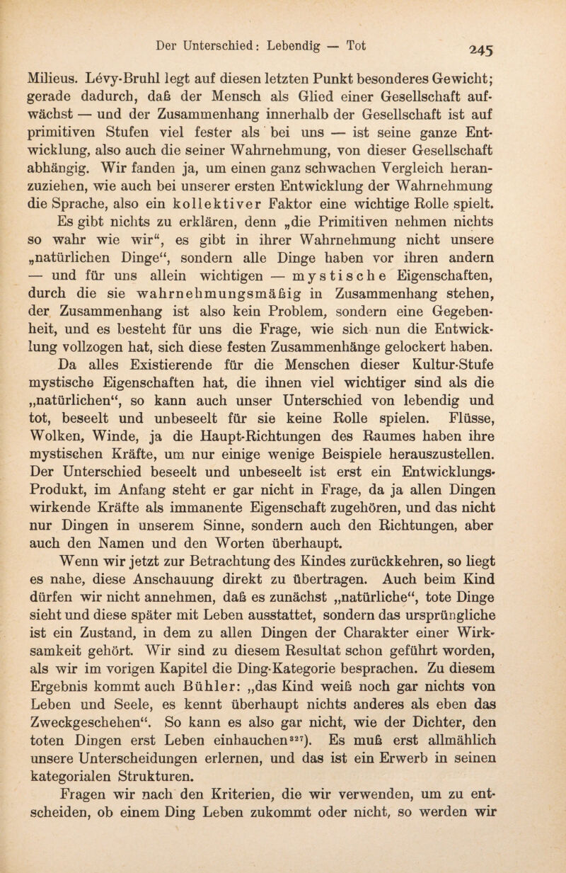 Milieus. Levy-Bruhl legt auf diesen letzten Punkt besonderes Gewicht; gerade dadurch, daß der Mensch als Glied einer Gesellschaft auf¬ wächst — und der Zusammenhang innerhalb der Gesellschaft ist auf primitiven Stufen viel fester als bei uns — ist seine ganze Ent¬ wicklung, also auch die seiner Wahrnehmung, von dieser Gesellschaft abhängig. Wir fanden ja, um einen ganz schwachen Vergleich heran¬ zuziehen, wie auch bei unserer ersten Entwicklung der Wahrnehmung die Sprache, also ein kollektiver Faktor eine wichtige Rolle spielt. Es gibt nichts zu erklären, denn „die Primitiven nehmen nichts so wahr wie wir“, es gibt in ihrer Wahrnehmung nicht unsere „natürlichen Dinge“, sondern alle Dinge haben vor ihren andern — und für uns allein wichtigen — mystische Eigenschaften, durch die sie wahrnehmungsmäßig in Zusammenhang stehen, der Zusammenhang ist also kein Problem, sondern eine Gegeben¬ heit, und es besteht für uns die Frage, wie sich nun die Entwick¬ lung vollzogen hat, sich diese festen Zusammenhänge gelockert haben. Da alles Existierende für die Menschen dieser Kultur-Stufe mystische Eigenschaften hat, die ihnen viel wichtiger sind als die „natürlichen“, so kann auch unser Unterschied von lebendig und tot, beseelt und unbeseelt für sie keine Rolle spielen. Flüsse, Wolken, Winde, ja die Haupt-Riehtungen des Raumes haben ihre mystischen Kräfte, um nur einige wenige Beispiele herauszustellen. Der Unterschied beseelt und unbeseelt ist erst ein Entwicklungs- Produkt, im Anfang steht er gar nicht in Frage, da ja allen Dingen wirkende Kräfte als immanente Eigenschaft zugehören, und das nicht nur Dingen in unserem Sinne, sondern auch den Richtungen, aber auch den Namen und den Worten überhaupt. Wenn wir jetzt zur Betrachtung des Kindes zurückkehren, so liegt es nahe, diese Anschauung direkt zu übertragen. Auch beim Kind dürfen wir nicht annehmen, daß es zunächst „natürliche“, tote Dinge sieht und diese später mit Leben ausstattet, sondern das ursprüngliche ist ein Zustand, in dem zu allen Dingen der Charakter einer Wirk¬ samkeit gehört. Wir sind zu diesem Resultat schon geführt worden, als wir im vorigen Kapitel die Ding-Kategorie besprachen. Zu diesem Ergebnis kommt auch Bühler: „das Kind weiß noch gar nichts von Leben und Seele, es kennt überhaupt nichts anderes als eben das Zweckgeschehen“'. So kann es also gar nicht, wie der Dichter, den toten Dingen erst Leben einhauchen327). Es muß erst allmählich unsere Unterscheidungen erlernen, und das ist ein Erwerb in seinen kategorialen Strukturen. Fragen wir nach den Kriterien, die wir verwenden, um zu ent¬ scheiden, ob einem Ding Leben zukommt oder nicht, so werden wir