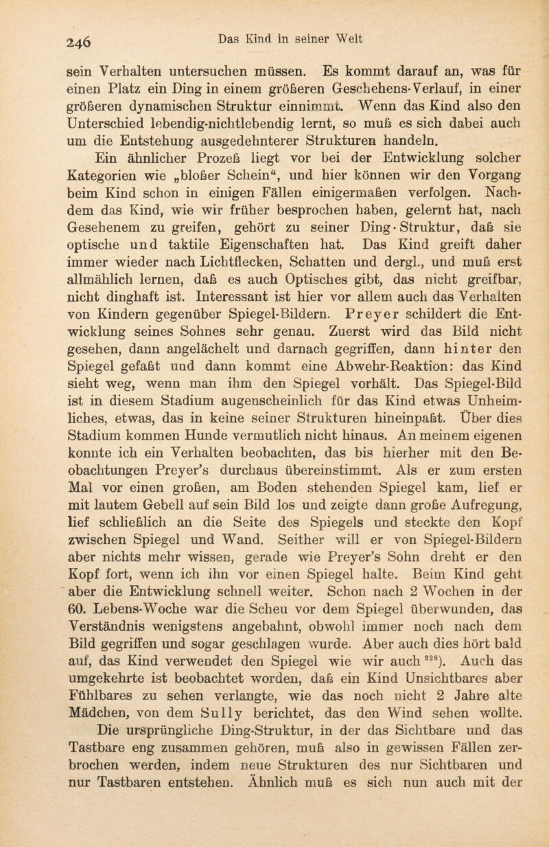 sein Verhalten untersuchen müssen. Es kommt darauf an, was für einen Platz ein Ding in einem größeren Geschehens-Verlauf, in einer größeren dynamischen Struktur einnimmt. Wenn das Kind also den Unterschied lebendig-nichtlebendig lernt, so muß es sich dabei auch um die Entstehung ausgedehnterer Strukturen handeln. Ein ähnlicher Prozeß liegt vor bei der Entwicklung solcher Kategorien wie „bloßer Schein“, und hier können wir den Vorgang beim Kind schon in einigen Fällen einigermaßen verfolgen. Nach¬ dem das Kind, wie wir früher besprochen haben, gelernt hat, nach Gesehenem zu greifen, gehört zu seiner Ding-Struktur, daß sie optische und taktile Eigenschaften hat. Das Kind greift daher immer wieder nach Lichtflecken, Schatten und dergl., und muß erst allmählich lernen, daß es auch Optisches gibt, das nicht greifbar, nicht dinghaft ist. Interessant ist hier vor allem auch das Verhalten von Kindern gegenüber Spiegel-Bildern. Preyer schildert die Ent¬ wicklung seines Sohnes sehr genau. Zuerst wird das Bild nicht gesehen, dann angelächelt und darnach gegriffen, dann hinter den Spiegel gefaßt und dann kommt eine Ab wehr-Reaktion: das Kind sieht weg, wenn man ihm den Spiegel vorhält. Das Spiegel-Bild ist in diesem Stadium augenscheinlich für das Kind etwas Unheim¬ liches, etwas, das in keine seiner Strukturen hineinpaßt. Über dies Stadium kommen Hunde vermutlich nicht hinaus. An meinem eigenen konnte ich ein Verhalten beobachten, das bis hierher mit den Be¬ obachtungen Preyer’s durchaus übereinstimmt. Als er zum ersten Mal vor einen großen, am Boden stehenden Spiegel kam, lief er mit lautem Gebell auf sein Bild los und zeigte dann große Aufregung, lief schließlich an die Seite des Spiegels und steckte den Kopf zwischen Spiegel und Wand, Seither will er von Spiegel-Bildern aber nichts mehr wissen, gerade wie Preyer’s Sohn dreht er den Kopf fort, wenn ich ihn vor einen Spiegel halte. Beim Kind geht aber die Entwicklung schnell weiter. Schon nach 2 Wochen in der 60. Lebens-Woche war die Scheu vor dem Spiegel überwunden, das Verständnis wenigstens angebahnt, obwohl immer noch nach dem Bild gegriffen und sogar geschlagen wurde. Aber auch dies hört bald auf, das Kind verwendet den Spiegel wie wir auch 328). Auch das umgekehrte ist beobachtet worden, daß ein Kind Unsichtbares aber Fühlbares zu sehen verlangte, wie das noch nicht 2 Jahre alte Mädchen, von dem Sully berichtet, das den Wind sehen wollte. Die ursprüngliche Ding-Struktur, in der das Sichtbare und das Tastbare eng zusammen gehören, muß also in gewissen Fällen zer¬ brochen werden, indem neue Strukturen des nur Sichtbaren und nur Tastbaren entstehen. Ähnlich muß es sich nun auch mit der