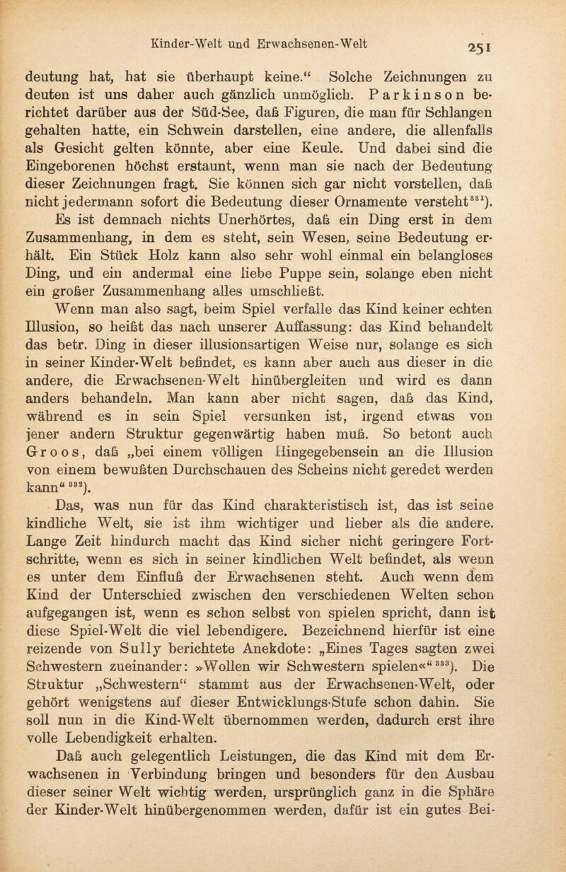 deutung hat, hat sie überhaupt keine.“ Solche Zeichnungen zu deuten ist uns daher auch gänzlich unmöglich. Parkinson be¬ richtet darüber aus der Süd-See, daß Figuren, die man für Schlangen gehalten hatte, ein Schwein darstellen, eine andere, die allenfalls als Gesicht gelten könnte, aber eine Keule. Und dabei sind die Eingeborenen höchst erstaunt, wenn man sie nach der Bedeutung dieser Zeichnungen fragt. Sie können sich gar nicht vorstellen, daß nicht jedermann sofort die Bedeutung dieser Ornamente versteht331). Es ist demnach nichts Unerhörtes, daß ein Ding erst in dem Zusammenhang, in dem es steht, sein Wesen, seine Bedeutung er¬ hält. Ein Stück Holz kann also sehr wohl einmal ein belangloses Ding, und ein andermal eine liebe Puppe sein, solange eben nicht ein großer Zusammenhang alles umschließt. Wenn man also sagt, beim Spiel verfalle das Kind keiner echten Illusion, so heißt das nach unserer Auffassung: das Kind behandelt das betr. Ding in dieser illusionsartigen Weise nur, solange es sich in seiner Kinder-Welt befindet, es kann aber auch aus dieser in die andere, die Erwachsenen-Welt hinübergleiten und wird es dann anders behandeln. Man kann aber nicht sagen, daß das Kind, während es in sein Spiel versunken ist, irgend etwas von jener andern Struktur gegenwärtig haben muß. So betont auch G r o o s, daß „bei einem völligen Hingegebensein an die Illusion von einem bewußten Durchschauen des Scheins nicht geredet werden kann“ S32). Das, was nun für das Kind charakteristisch ist, das ist seine kindliche Welt, sie ist ihm wichtiger und lieber als die andere. Lange Zeit hindurch macht das Kind sicher nicht geringere Fort¬ schritte, wenn es sich in seiner kindlichen Welt befindet, als wenn es unter dem Einfluß der Erwachsenen steht. Auch wenn dem Kind der Unterschied zwischen den verschiedenen Welten schon aufgegangen ist, wenn es schon selbst von spielen spricht, dann ist diese Spiel-Welt die viel lebendigere. Bezeichnend hierfür ist eine reizende von Sully berichtete Anekdote: „Eines Tages sagten zwei Schwestern zueinander: »Wollen wir Schwestern spielen«“ 333). Die Struktur „Schwestern“ stammt aus der Erwachsenen-Welt, oder gehört wenigstens auf dieser Entwicklungs-Stufe schon dahin. Sie soll nun in die Kind-Welt übernommen werden, dadurch erst ihre volle Lebendigkeit erhalten. Daß auch gelegentlich Leistungen, die das Kind mit dem Er¬ wachsenen in Verbindung bringen und besonders für den Ausbau dieser seiner Welt wichtig werden, ursprünglich ganz in die Sphäre der Kinder-Welt hinübergenommen werden, dafür ist ein gutes Bei-