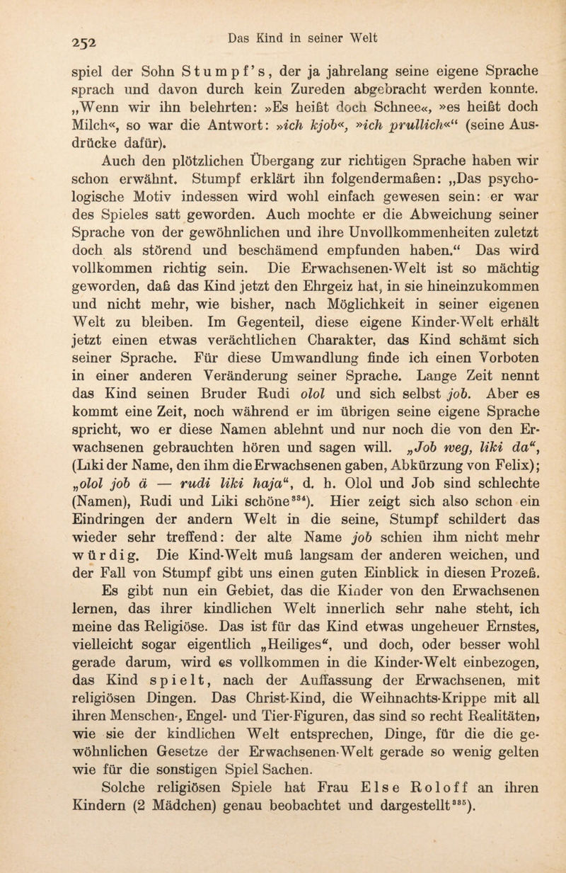 spiel der Sohn Stumpf’s, der ja jahrelang seine eigene Sprache sprach und davon durch kein Zureden abgebracht werden konnte. „Wenn wir ihn belehrten: »Es heißt doch Schnee«, »es heißt doch Milch«, so war die Antwort: »ich kjob«, »ich prullich«“ (seine Aus¬ drücke dafür). Auch den plötzlichen Übergang zur richtigen Sprache haben wir schon erwähnt. Stumpf erklärt ihn folgendermaßen: „Das psycho¬ logische Motiv indessen wird wohl einfach gewesen sein: er war des Spieles satt geworden. Auch mochte er die Abweichung seiner Sprache von der gewöhnlichen und ihre Unvollkommenheiten zuletzt doch als störend und beschämend empfunden haben,“ Das wird vollkommen richtig sein. Die Erwachsenen-Welt ist so mächtig geworden, daß das Kind jetzt den Ehrgeiz hat, in sie hineinzukommen und nicht mehr, wie bisher, nach Möglichkeit in seiner eigenen Welt zu bleiben. Im Gegenteil, diese eigene Kinder-Welt erhält jetzt einen etwas verächtlichen Charakter, das Kind schämt sich seiner Sprache. Für diese Umwandlung finde ich einen Vorboten in einer anderen Veränderung seiner Sprache. Lange Zeit nennt das Kind seinen Bruder Rudi olol und sich selbst job. Aber es kommt eine Zeit, noch während er im übrigen seine eigene Sprache spricht, wo er diese Namen ablehnt und nur noch die von den Er¬ wachsenen gebrauchten hören und sagen will. „Job weg, liki da“, (Likider Name, den ihm die Erwachsenen gaben, Abkürzung von Felix); „olol job ä — rudi liki hajad. h. Olol und Job sind schlechte (Namen), Rudi und Liki schöne 334). Hier zeigt sich also schon ein Eindringen der andern Welt in die seine, Stumpf schildert das wieder sehr treffend: der alte Name job schien ihm nicht mehr würdig. Die Kind-Welt muß langsam der anderen weichen, und der Fall von Stumpf gibt uns einen guten Einblick in diesen Prozeß. Es gibt nun ein Gebiet, das die Kinder von den Erwachsenen lernen, das ihrer kindlichen Welt innerlich sehr nahe steht, ich meine das Religiöse. Das ist für das Kind etwas ungeheuer Ernstes, vielleicht sogar eigentlich „Heiliges“, und doch, oder besser wohl gerade darum, wird es vollkommen in die Kinder-Welt einbezogen, das Kind spielt, nach der Auffassung der Erwachsenen, mit religiösen Dingen. Das Christ-Kind, die Weihnachts-Krippe mit all ihren Menschen-, Engel- und Tier-Figuren, das sind so recht Realitäten» wie sie der kindlichen Welt entsprechen, Dinge, für die die ge¬ wöhnlichen Gesetze der Erwachsenen-Welt gerade so wenig gelten wie für die sonstigen Spiel Sachen. Solche religiösen Spiele hat Frau Else Roloff an ihren Kindern (2 Mädchen) genau beobachtet und dargestellt 385).