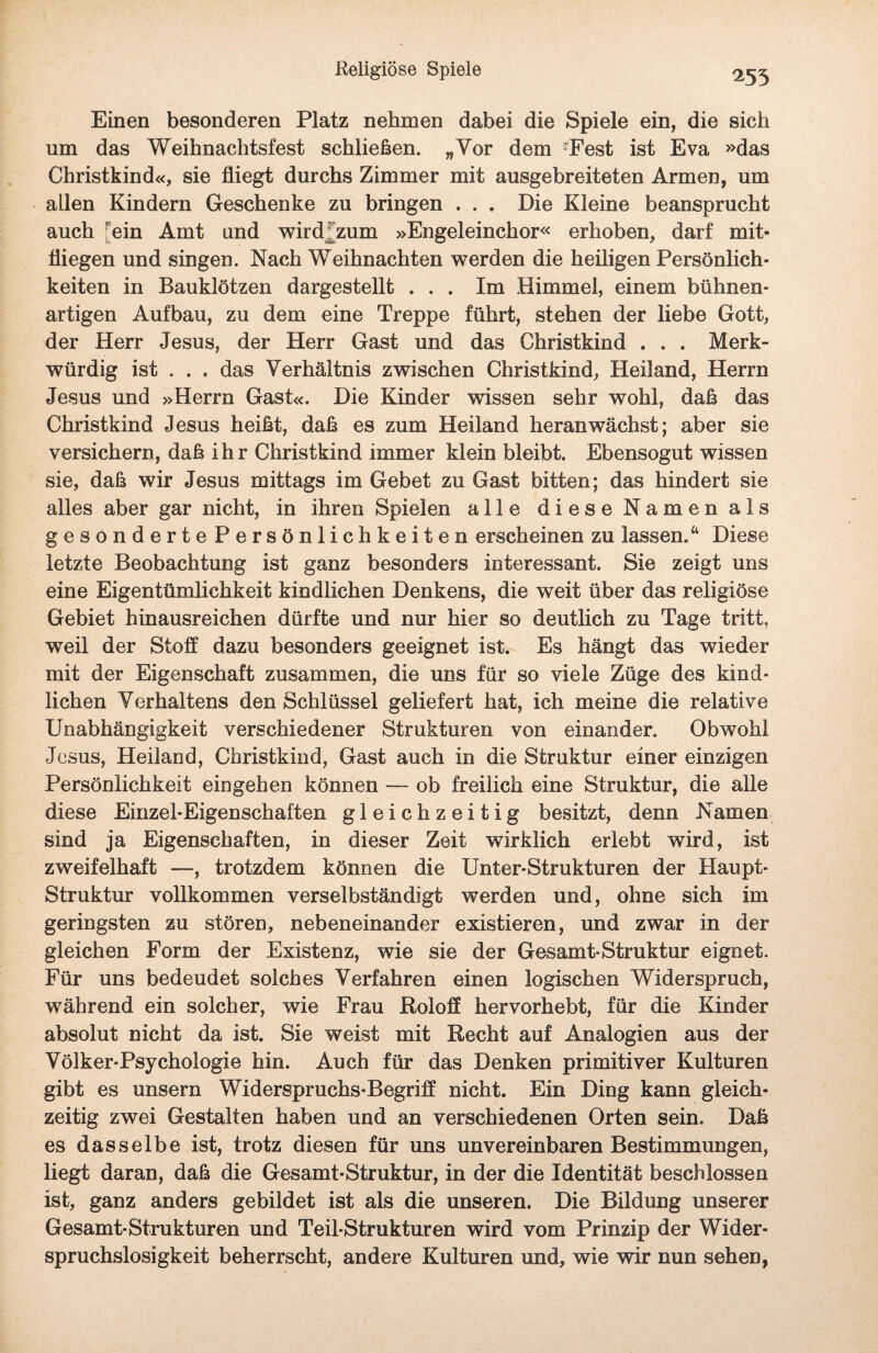 Religiöse Spiele 255 Einen besonderen Platz nehmen dabei die Spiele ein, die sich um das Weihnachtsfest schließen. „Vor dem Fest ist Eva »das Christkind«, sie fliegt durchs Zimmer mit ausgebreiteten Armen, um allen Kindern Geschenke zu bringen . . . Die Kleine beansprucht auch rein Amt und wird^zum »Engeleinchor« erhoben, darf mit¬ fliegen und singen. Nach Weihnachten werden die heiligen Persönlich¬ keiten in Bauklötzen dargestellt ... Im Himmel, einem bühnen¬ artigen Aufbau, zu dem eine Treppe führt, stehen der liebe Gott, der Herr Jesus, der Herr Gast und das Christkind . . . Merk¬ würdig ist . . . das Verhältnis zwischen Christkind, Heiland, Herrn Jesus und »Herrn Gast«. Die Kinder wissen sehr wohl, daß das Christkind Jesus heißt, daß es zum Heiland heran wächst; aber sie versichern, daß ihr Christkind immer klein bleibt. Ebensogut wissen sie, daß wir Jesus mittags im Gebet zu Gast bitten; das hindert sie alles aber gar nicht, in ihren Spielen alle diese Namen als gesonderte Persönlichkeiten erscheinen zu lassen.“ Diese letzte Beobachtung ist ganz besonders interessant. Sie zeigt uns eine Eigentümlichkeit kindlichen Denkens, die weit über das religiöse Gebiet hinausreichen dürfte und nur hier so deutlich zu Tage tritt, weil der Stoff dazu besonders geeignet ist. Es hängt das wieder mit der Eigenschaft zusammen, die uns für so viele Züge des kind¬ lichen Verhaltens den Schlüssel geliefert hat, ich meine die relative Unabhängigkeit verschiedener Strukturen von einander. Obwohl Jesus, Heiland, Christkind, Gast auch in die Struktur einer einzigen Persönlichkeit eingeben können — ob freilich eine Struktur, die alle diese Einzel-Eigenschaften gleichzeitig besitzt, denn Namen sind ja Eigenschaften, in dieser Zeit wirklich erlebt wird, ist zweifelhaft —, trotzdem können die Unter-Strukturen der Haupt- Struktur vollkommen verselbständigt werden und, ohne sich im geringsten zu stören, nebeneinander existieren, und zwar in der gleichen Form der Existenz, wie sie der Gesamt-Struktur eignet. Für uns bedeudet solches Verfahren einen logischen Widerspruch, während ein solcher, wie Frau Roloff hervorhebt, für die Kinder absolut nicht da ist. Sie weist mit Recht auf Analogien aus der Volker-Psychologie hin. Auch für das Denken primitiver Kulturen gibt es unsern Widerspruchs-Begriff nicht. Ein Ding kann gleich¬ zeitig zwei Gestalten haben und an verschiedenen Orten sein. Daß es dasselbe ist, trotz diesen für uns unvereinbaren Bestimmungen, liegt daran, daß die Gesamt-Struktur, in der die Identität beschlossen ist, ganz anders gebildet ist als die unseren. Die Bildung unserer Gesamt-Strukturen und Teil-Strukturen wird vom Prinzip der Wider¬ spruchslos! gkeit beherrscht, andere Kulturen und, wie wir nun sehen,