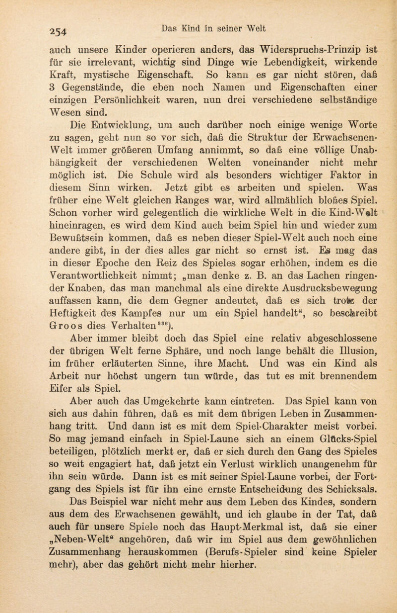 auch unsere Kinder operieren anders, das Widerspruchs-Prinzip ist für sie irrelevant, wichtig sind Dinge wie Lebendigkeit, wirkende Kraft, mystische Eigenschaft. So kann es gar nicht stören, daß 3 Gegenstände, die eben noch Namen und Eigenschaften einer einzigen Persönlichkeit waren, nun drei verschiedene selbständige Wesen sind. Die Entwicklung, um auch darüber noch einige wenige Worte zu sagen, geht nun so vor sich, daß die Struktur der Erwachsenen* Welt immer größeren Umfang annimmt, so daß eine völlige Unab¬ hängigkeit der verschiedenen Welten voneinander nicht mehr möglich ist. Die Schule wird als besonders wichtiger Faktor in diesem Sinn wirken. Jetzt gibt es arbeiten und spielen. Was früher eine Welt gleichen Ranges war, wird allmählich bloßes Spiel. Schon vorher wird gelegentlich die wirkliche Welt in die Kind-Wslt hineinragen, es wird dem Kind auch beim Spiel hin und wieder zum Bewußtsein kommen, daß es neben dieser Spiel-Welt auch noch eine andere gibt, in der dies alles gar nicht so ernst ist. Es mag das in dieser Epoche den Reiz des Spieles sogar erhöhen, indem es die Verantwortlichkeit nimmt; „man denke z. B. an das Lachen ringen¬ der Knaben, das man manchmal als eine direkte Ausdrucksbewegung auffassen kann, die dem Gegner andeutet, daß es sich trofe der Heftigkeit des Kampfes nur um ein Spiel handelt“, so beschreibt Groos dies Verhalten 886). Aber immer bleibt doch das Spiel eine relativ abgeschlossene der übrigen Welt ferne Sphäre, und noch lange behält die Illusion, im früher erläuterten Sinne, ihre Macht. Und was ein Kind als Arbeit nur höchst ungern tun würde, das tut es mit brennendem Eifer als Spiel. Aber auch das Umgekehrte kann eintreten. Das Spiel kann von sich aus dahin führen, daß es mit dem übrigen Leben in Zusammen¬ hang tritt. Und dann ist es mit dem Spiel-Charakter meist vorbei. So mag jemand einfach in Spiel-Laune sich an einem Glücks-Spiel beteiligen, plötzlich merkt er, daß er sich durch den Gang des Spieles so weit engagiert hat, daß jetzt ein Verlust wirklich unangenehm für ihn sein würde. Dann ist es mit seiner Spiel-Laune vorbei, der Fort¬ gang des Spiels ist für ihn eine ernste Entscheidung des Schicksals. Das Beispiel war nicht mehr aus dem Leben des Kindes, sondern aus dem des Erwachsenen gewählt, und ich glaube in der Tat, daß auch für unsere Spiele noch das Haupt-Merkmal ist, daß sie einer „Neben-Welt“ angehören, daß wir im Spiel aus dem gewöhnlichen Zusammenhang herauskommen (Berufs ■ Spieler sind keine Spieler mehr), aber das gehört nicht mehr hierher.