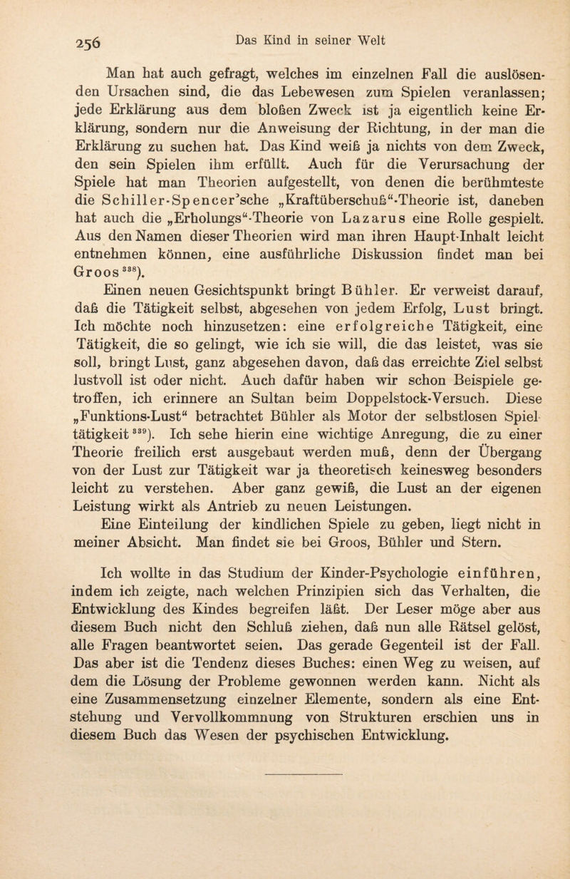 Man hat auch gefragt, welches im einzelnen Fall die auslösen¬ den Ursachen sind, die das Lebewesen zum Spielen veranlassen; jede Erklärung aus dem bloßen Zweck ist ja eigentlich keine Er¬ klärung, sondern nur die Anweisung der Richtung, in der man die Erklärung zu suchen hat. Das Kind weiß ja nichts von dem Zweck, den sein Spielen ihm erfüllt. Auch für die Verursachung der Spiele hat man Theorien aufgestellt, von denen die berühmteste die Schill er-Speneer5sche „Kraftüberschuß“-Theorie ist, daneben hat auch die „Erholungs“-Theorie von Lazarus eine Rolle gespielt. Aus den Namen dieser Theorien wird man ihren Haupt-Inhalt leicht entnehmen können, eine ausführliche Diskussion findet man bei Groos 838). Einen neuen Gesichtspunkt bringt Bübler. Er verweist darauf, daß die Tätigkeit selbst, abgesehen von jedem Erfolg, Lust bringt. Ich möchte noch hinzusetzen: eine erfolgreiche Tätigkeit, eine Tätigkeit, die so gelingt, wie ich sie will, die das leistet, was sie soll, bringt Lust, ganz abgesehen davon, daß das erreichte Ziel selbst lustvoll ist oder nicht. Auch dafür haben wir schon Beispiele ge¬ troffen, ich erinnere an Sultan beim Doppelstock-Versuch. Diese „Funktions-Lust“ betrachtet Bühler als Motor der selbstlosen Spiel tätigkeit 339). Ich sehe hierin eine wichtige Anregung, die zu einer Theorie freilich erst ausgebaut werden muß, denn der Übergang von der Lust zur Tätigkeit war ja theoretisch keinesweg besonders leicht zu verstehen. Aber ganz gewiß, die Lust an der eigenen Leistung wirkt als Antrieb zu neuen Leistungen. Eine Einteilung der kindlichen Spiele zu geben, liegt nicht in meiner Absicht. Man findet sie bei Groos, Bühler und Stern. Ich wollte in das Studium der Kinder-Psychologie einführen, indem ich zeigte, nach welchen Prinzipien sich das Verhalten, die Entwicklung des Kindes begreifen läßt. Der Leser möge aber aus diesem Buch nicht den Schluß ziehen, daß nun alle Rätsel gelöst, alle Fragen beantwortet seien. Das gerade Gegenteil ist der Fall. Das aber ist die Tendenz dieses Buches: einen Weg zu weisen, auf dem die Lösung der Probleme gewonnen werden kann. Nicht als eine Zusammensetzung einzelner Elemente, sondern als eine Ent¬ stehung und Vervollkommnung von Strukturen erschien uns in diesem Buch das Wesen der psychischen Entwicklung.