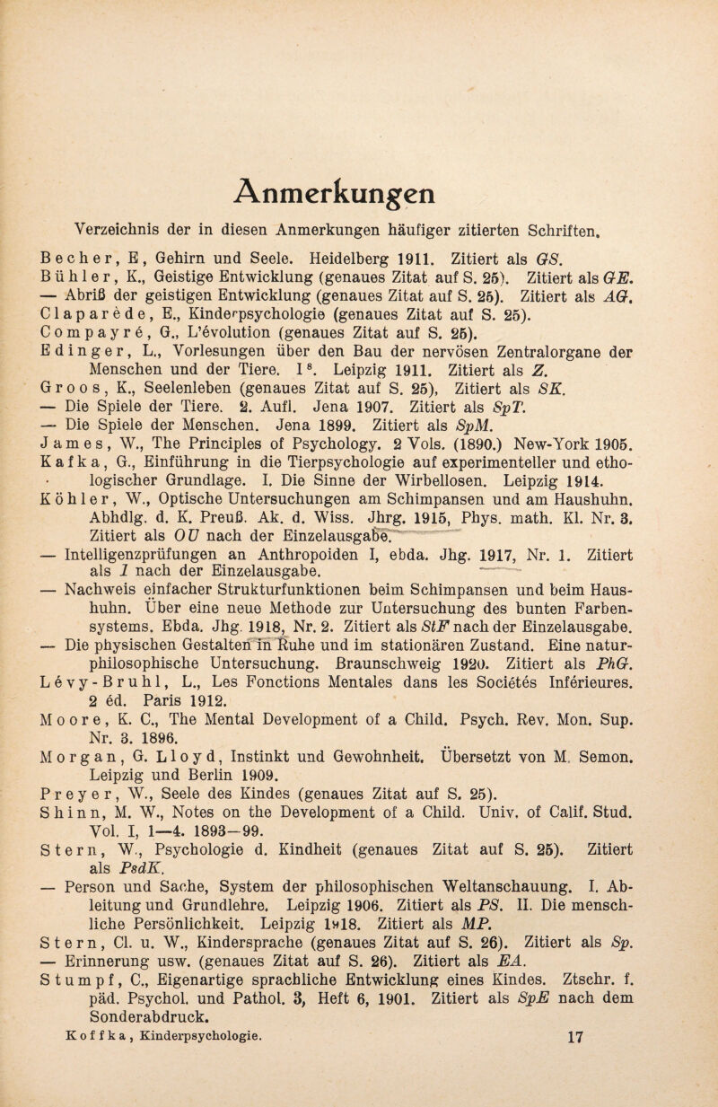 Anmerkungen Verzeichnis der in diesen Anmerkungen häufiger zitierten Schriften. Becher, B, Gehirn und Seele. Heidelberg 1911. Zitiert als GS. B ü h 1 e r, K., Geistige Entwicklung (genaues Zitat auf S. 25). Zitiert als GE. — Abriß der geistigen Entwicklung (genaues Zitat auf S. 25). Zitiert als AG. Claparede, E., Kinderpsychologie (genaues Zitat auf S. 25). Compayre, G., Revolution (genaues Zitat auf S. 25). E ding er, L., Vorlesungen über den Bau der nervösen Zentralorgane der Menschen und der Tiere. 18. Leipzig 1911. Zitiert als Z. G r o o s, K., Seelenleben (genaues Zitat auf S. 25), Zitiert als SK. — Die Spiele der Tiere. 2. Aufl. Jena 1907. Zitiert als SpT. — Die Spiele der Menschen. Jena 1899. Zitiert als SpM. James, W., The Principles of Psychology. 2 Vols. (1890.) New-York 1905. Kafka, G., Einführung in die Tierpsychologie auf experimenteller und etho- logischer Grundlage. I. Die Sinne der Wirbellosen. Leipzig 1914. Köhler, W., Optische Untersuchungen am Schimpansen und am Haushuhn. Abhdlg. d. K. Preuß. Ak. d. Wiss. Jhrg. 1915, Phys. math. Kl. Nr. 3. Zitiert als OU nach der Einzelausgabe^ — Intelligenzprüfungen an Anthropoiden I, ebda. Jhg. 1917, Nr. 1. Zitiert als 1 nach der Einzelausgabe. — Nachweis einfacher Strukturfunktionen heim Schimpansen und beim Haus¬ huhn. Über eine neue Methode zur Untersuchung des bunten Farben¬ systems. Ebda. Jhg. 1918, Nr. 2. Zitiert als StF nach der Einzelausgabe. — Die physischen Gestalten in fiuhe und im stationären Zustand. Eine natur- philosophische Untersuchung, ßraunschweig 1920. Zitiert als PhG. Levy-Bruhl, L., Les Fonctions Mentales dans les Societes Inferieures. 2 ed. Paris 1912. Moore, K. C., The Mental Development of a Child. Psych. Rev. Mon. Sup. Nr. 3. 1896. Morgan, G. Lloyd, Instinkt und Gewohnheit. Übersetzt von M. Semon. Leipzig und Berlin 1909. Preyer, W., Seele des Kindes (genaues Zitat auf S. 25). Shinn, M. W., Notes on the Development of a Child. Univ, of Calif. Stud. Vol. I, 1—4. 1893-99. Stern, W., Psychologie d. Kindheit (genaues Zitat auf S. 25). Zitiert als PsdK, — Person und Sache, System der philosophischen Weltanschauung. I. Ab¬ leitung und Grundlehre. Leipzig 1906. Zitiert als PS. II. Die mensch¬ liche Persönlichkeit. Leipzig 1m18. Zitiert als MP. Stern, CI. u. W., Kindersprache (genaues Zitat auf S. 26). Zitiert als Sp. — Erinnerung usw. (genaues Zitat auf S. 26). Zitiert als EA. Stumpf, C., Eigenartige sprachliche Entwicklung eines Kindes. Ztsehr. f. päd. Psychol. und Pathol. 3, Heft 6, 1901. Zitiert als SpE nach dem Sonderabdruck. K o f f k a , Kinderpsychologie. 17