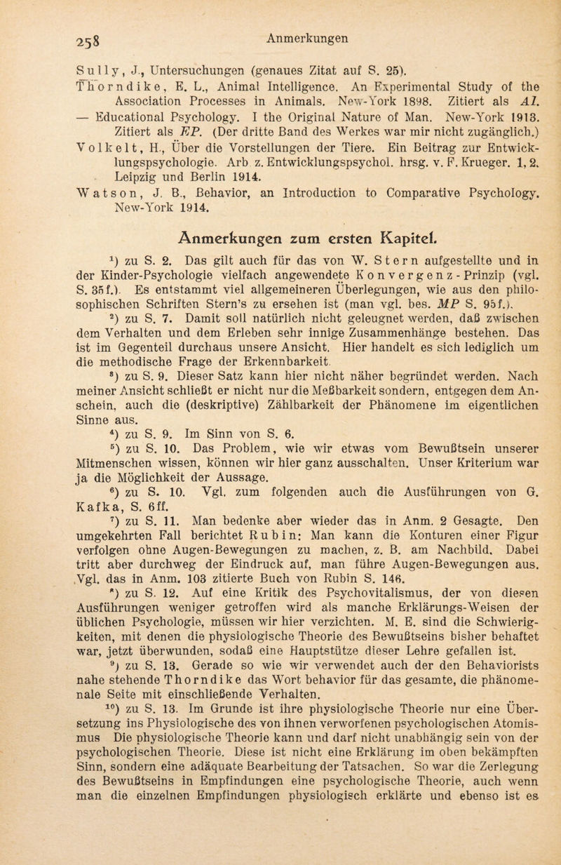 Sully, J., Untersuchungen (genaues Zitat auf S. 25). Thorndike, E. L., Animal Intelligence. An Experimental Study of the Association Processes in Animais. New-York 1898. Zitiert als Al. — Educational Psychology. I the Original Nature of Man. New-York 1913. Zitiert als EP. (Der dritte Band des Werkes war mir nicht zugänglich.) Volk eit, H-, Über die Vorstellungen der Tiere. Ein Beitrag zur Entwick¬ lungspsychologie. Arb z. Entwicklungspsychol. hrsg. v. P. Krueger. 1, 2. Leipzig und Berlin 1914. W a t s 0 n , J. B., Behavior, an Introduction to Comparative Psychology. New-Yrork 1914. Anmerkungen zum ersten Kapitel. 1) zu S. 2. Das gilt auch für das von W. Stern aufgestellte und in der Kinder-Psychologie vielfach angewendete Konvergenz - Prinzip (vgl. S. 3nf.). Es entstammt viel allgemeineren Überlegungen, wie aus den philo¬ sophischen Schriften Stern’s zu ersehen ist (man vgl. bes. MP S. 95 f.), 2) zu S. 7. Damit soll natürlich nicht geleugnet werden, daß zwischen dem Verhalten und dem Erleben sehr innige Zusammenhänge bestehen. Das ist im Gegenteil durchaus unsere Ansicht. Hier handelt es sich lediglich um die methodische Frage der Erkennbarkeit. 8) zu S. 9. Dieser Satz kann hier nicht näher begründet werden. Nach meiner Ansicht schließt er nicht nur die Meßbarkeit sondern, entgegen dem An¬ schein, auch die (deskriptive) Zählbarkeit der Phänomene im eigentlichen Sinne aus. 4) zu S. 9. Im Sinn von S. 6. 5) zu S. 10. Das Problem, wie wir etwas vom Bewußtsein unserer Mitmenschen wissen, können wir hier ganz ausschalten. Unser Kriterium war ja die Möglichkeit der Aussage. 6) zu S. 10. Vgl. zum folgenden auch die Ausführungen von G. Kafka, S. 6ff. 7) zu S. 11. Man bedenke aber wieder das in Anm. 2 Gesagte. Den umgekehrten Fall berichtet Rubin: Man kann die Konturen einer Figur verfolgen ohne Augen-Bewegungen zu machen, z. B. am Nachbild. Dabei tritt aber durchweg der Eindruck auf, man führe Augen-Bewegungen aus. .Vgl. das in Anm. 103 zitierte Buch von Rubin S. 146. *) zu S. 12. Auf eine Kritik des Psychovitalismus, der von diesen Ausführungen weniger getroffen wird als manche Erklärungs-Weisen der üblichen Psychologie, müssen wir hier verzichten. M. E. sind die Schwierig¬ keiten, mit denen die physiologische Theorie des Bewußtseins bisher behaftet war, jetzt überwunden, sodaß eine Hauptstütze dieser Lehre gefallen ist. 9) zu S. 13. Gerade so wie wir verwendet auch der den Behaviorists nahe stehende Thorndike das Wort behavior für das gesamte, die phänome¬ nale Seite mit einschließende Verhalten. 10) zu S. 13. Im Grunde ist ihre physiologische Theorie nur eine Über¬ setzung ins Physiologische des von ihnen verworfenen psychologischen Atomis¬ mus Die physiologische Theorie kann und darf nicht unabhängig sein von der psychologischen Theorie. Diese ist nicht eine Erklärung im oben bekämpften Sinn, sondern eine adäquate Bearbeitung der Tatsachen. So war die Zerlegung des Bewußtseins in Empfindungen eine psychologische Theorie, auch wenn man die einzelnen Empfindungen physiologisch erklärte und ebenso ist es