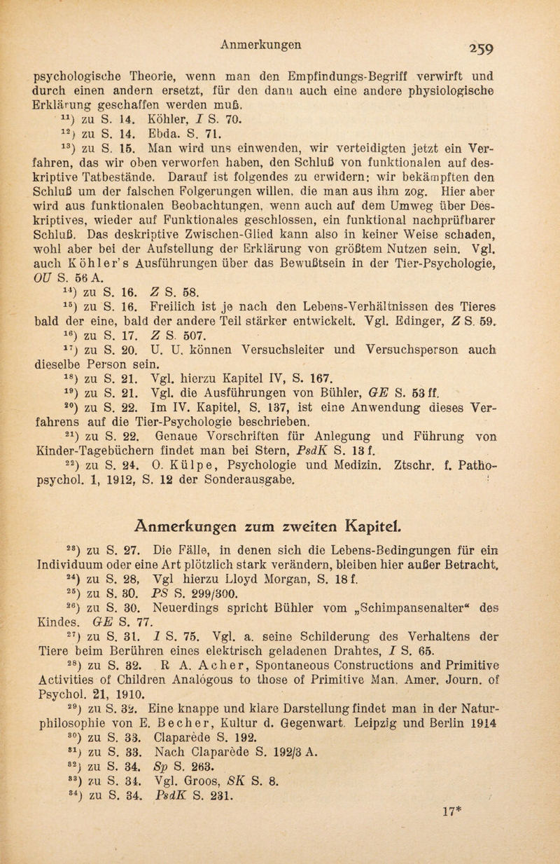 psychologische Theorie, wenn man den Empfindungs-Begriff verwirft und durch einen andern ersetzt, für den dann auch eine andere physiologische Erklärung geschaffen werden muh. 1J) zu S. 14. Köhler, I S. 70. 12) zu S. 14. Ebda. S. 71. 13) zu S. 15. Man wird uns einwenden, wir verteidigten jetzt ein Ver¬ fahren, das wir oben verworfen haben, den Schluß von funktionalen auf des¬ kriptive Tatbestände. Darauf ist folgendes zu erwidern: wir bekämpften den Schluß um der falschen Eolgerungen willen, die man aus ihm zog. Hier aber wird aus funktionalen Beobachtungen, wenn auch auf dem Umweg über Des¬ kriptives, wieder auf Funktionales geschlossen, ein funktional nachprüfbarer Schluß. Das deskriptive Zwischen-Giied kann also in keiner Weise schaden, wohl aber bei der Aufstellung der Erklärung von größtem Nutzen sein. Vgl. auch Köhler’s Ausführungen über das Bewußtsein in der Tier-Psychologie, OU S. 56 A. 14) zu S. 16. Z S. 58. 1B) zu S. 16. Freilich ist je nach den Lebens-Verhältnissen des Tieres bald der eine, bald der andere Teil stärker entwickelt. Vgl. Edinger, Z S. 59. 16) zu S. 17. Z S. 507. i7j zu S. 20. U. U. können Versuchsleiter und Versuchsperson auch dieselbe Person sein. 18) zu S. 21. Vgl. hierzu Kapitel IV, S. 167. 19) zu S. 21. Vgl. die Ausführungen von Bühler, GE S. 53 ff. 20) zu S. 22. Im IV. Kapitel, S. 137, ist eine Anwendung dieses Ver¬ fahrens auf die Tier-Psychologie beschrieben, 21) zu S. 22. Genaue Vorschriften für Anlegung und Führung von Kinder-Tagebüchern findet man bei Stern, PsdK S. 13 f. 22) zu S. 24. 0. Külpe, Psychologie und Medizin. Ztschr. f. Pathö- psychol. 1, 1912, S. 12 der Sonderausgabe. ! Anmerkungen zum zweiten Kapitel. 2S) zu S. 27. Die Fälle, in denen sich die Lebens-Bedingungen für ein Individuum oder eine Art plötzlich stark verändern, bleiben hier außer Betracht. 24) zu S. 28, Vgl hierzu Lloyd Morgan, S. 18 f. 25) zu S. 30. PS S. 299/300. 26) zu S. 30. Neuerdings spricht Bühler vom „Schimpansenalter“ des Kindes. GE S. 77. 27) zu S. 31. 1 S. 75. Vgl. a. seine Schilderung des Verhaltens der Tiere beim Berühren eines elektrisch geladenen Drahtes, I S. 65. 28) zu S. 32. R A. Ach er, Spontaneous Constructions and Primitive Activities of Children Analögous to those of Primitive Man. Amer. Journ. of Psychol. 21, 1910. 29j zu S. 32. Eine knappe und klare Darstellung findet man in der Natur¬ philosophie von E. Becher, Kultur d. Gegenwart. Leipzig und Berlin 1914 30) zu S. 33. Claparede S. 192. 81) zu S. 33. Nach Claparede S. 192/3 A. S2j zu S. 34. 8p S. 263. S3) zu S. 34. Vgl. Groos, SK S. 8. 84) zu S. 84. PsdK S. 231. / 17*