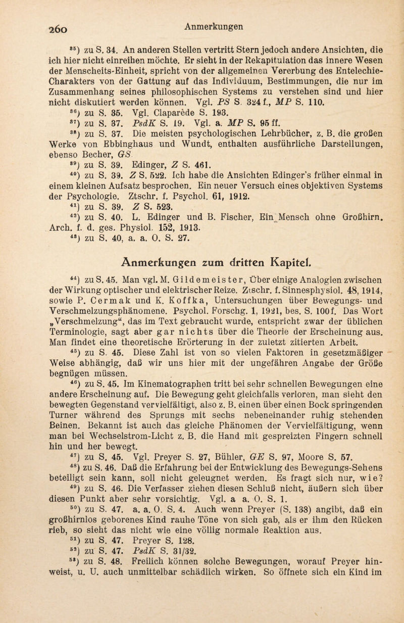 85) zu S. 34. An anderen Stellen vertritt Stern jedoch andere Ansichten, die ich hier nicht einreihen möchte. Er sieht in der Rekapitulation das innere Wesen der Menscheits-Einheit, spricht von der allgemeinen Vererbung des Entelechie- Charakters von der Gattung auf das Individuum, Bestimmungen, die nur im Zusammenhang seines philosophischen Systems zu verstehen sind und hier nicht diskutiert werden können. Vgl. PS S. 324 f., MP S. HO. 86) zu S. 36. Vgl. Claparede S. 193. 87) zu S. 37. PsdK S. 19. Vgl. a. MP S. 95 ff. 38) zu S. 37. Die meisten psychologischen Lehrbücher, z. B. die großen Werke von Ebbinghaus und Wundt, enthalten ausführliche Darstellungen, ebenso Becher, GS 89) zu S. 39. Edinger, Z S. 461. 40) zu S. 39. Z S. 522. Ich habe die Ansichten Edinger’s früher einmal in einem kleinen Aufsatz besprochen. Ein neuer Versuch eines objektiven Systems der Psychologie. Ztschr. f. Psychol. 61, 1912. 41) zu S. 39. Z S. 523. 42) zu S. 40. L. Edinger und B. Fischer, Ein Mensch ohne Großhirn. Arch. f. d. ges. Physiol. 152, 1913. 4S) zu S. 40, a. a. 0. S. 27. Anmerkungen zum dritten Kapitel. 44) zu S. 45. Man vgl. M. Gildemeister, Über einige Analogien zwischen der Wirkung optischer und elektrischer Reize. Ztschr. f. Sinnesphysiol. 48, 1914, sowie P. Cermak und K. Koffka, Untersuchungen über Bewegungs- und Verschmelzungsphänomene. Psychol. Forschg. 1, 1921, bes. S. 100f. Das Wort „Verschmelzung“, das im Text gebraucht wurde, entspricht zwar der üblichen Terminologie, sagt aber gar nichts über die Theorie der Erscheinung aus. Man findet eine theoretische Erörterung in der zuletzt zitierten Arbeit. 45) zu S. 45. Diese Zahl ist von so vielen Faktoren in gesetzmäßiger Weise abhängig, daß wir uns hier mit der ungefähren Angabe der Größe begnügen müssen. 46) zu S. 45. Im Kinematographen tritt bei sehr schnellen Bewegungen eine andere Erscheinung auf. Die Bewegung geht gleichfalls verloren, man sieht den bewegten Gegenstand vervielfältigt, also z. B. einen über einen Bock springenden Turner während des Sprungs mit sechs nebeneinander ruhig stehenden Beinen. Bekannt ist auch das gleiche Phänomen der Vervielfältigung, wenn man bei Wechselstrom-Licht z. B. die Hand mit gespreizten Fingern schnell hin und her bewegt. 47) zu S. 45. Vgl. Preyer S. 27, Bühler, GE S. 97, Moore S. 57. 48) zu S. 46. Daß die Erfahrung bei der Entwicklung des Bewegungs-Sehens beteiligt sein kann, soll nicht geleugnet werden. Es fragt sich nur, wie? 49) zu S. 46. Die Verfasser ziehen diesen Schluß nicht, äußern sich über diesen Punkt aber sehr vorsichtig. Vgl. a a. 0. S. 1. B0) zu S. 47. a. a. 0. S. 4. Auch wenn Preyer (S. 138) angibt, daß ein großhirnlos geborenes Kind rauhe Töne von sich gab, als er ihm den Rücken rieb, so sieht das nicht wie eine völlig normale Reaktion aus. 51) zu S. 47. Preyer S. 128. 52) zu S. 47. PsdK S. 31/32. 58) zu S. 48. Freilich können solche Bewegungen, worauf Preyer hin¬ weist, u. U. auch unmittelbar schädlich wirken. So öffnete sich ein Kind im