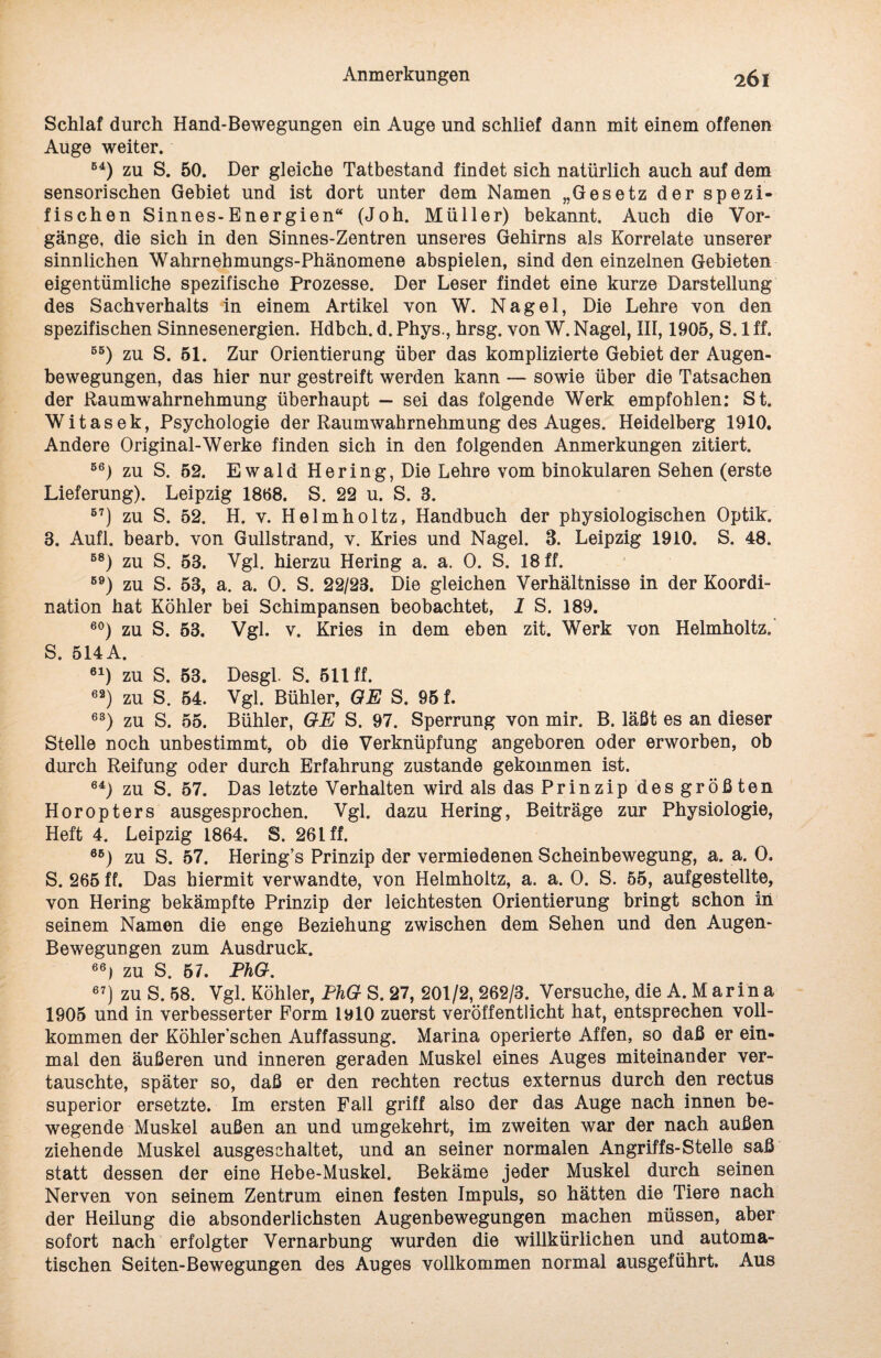 Schlaf durch Hand-Bewegungen ein Auge und schlief dann mit einem offenen Auge weiter. B4) zu S. 50. Der gleiche Tatbestand findet sich natürlich auch auf dem sensorischen Gebiet und ist dort unter dem Namen „Gesetz der spezi¬ fischen Sinnes-Energien“ (Joh. Müller) bekannt. Auch die Vor¬ gänge, die sich in den Sinnes-Zentren unseres Gehirns als Korrelate unserer sinnlichen Wahrnehmungs-Phänomene abspielen, sind den einzelnen Gebieten eigentümliche spezifische Prozesse. Der Leser findet eine kurze Darstellung des Sachverhalts in einem Artikel von W. Nagel, Die Lehre von den spezifischen Sinnesenergien. Hdbch. d. Phys., hrsg. von W. Nagel, III, 1905, S. 1 ff. 55) zu S. 51. Zur Orientierung über das komplizierte Gebiet der Augen¬ bewegungen, das hier nur gestreift werden kann — sowie über die Tatsachen der Raumwahrnehmung überhaupt — sei das folgende Werk empfohlen: St. Witasek, Psychologie der Raumwahrnehmung des Auges. Heidelberg 1910. Andere Original-Werke finden sich in den folgenden Anmerkungen zitiert. 56) zu S. 52. Ewald Hering, Die Lehre vom binokularen Sehen (erste Lieferung). Leipzig 1868. S. 22 u. S. 8. 57) zu S. 52. H. v. Helmholtz, Handbuch der physiologischen Optik. 3. Aufl. bearb. von Gullstrand, v. Kries und Nagel. 3. Leipzig 1910. S. 48. B8) zu S. 53. Vgl. hierzu Hering a. a. 0. S. 18 ff. B9) zu S. 53, a. a. 0. S. 22/23. Die gleichen Verhältnisse in der Koordi¬ nation hat Köhler bei Schimpansen beobachtet, 1 S. 189. 60) zu S. 53. Vgl. v. Kries in dem eben zit. Werk von Helmholtz. S. 514 A. 61) zu S. 53. Desgl. S. 511 ff. e2) zu S. 54. Vgl. Bühler, OE S. 95 f. 63) zu S. 55. Bühler, OE S. 97. Sperrung von mir. B. läßt es an dieser Stelle noch unbestimmt, ob die Verknüpfung angeboren oder erworben, ob durch Reifung oder durch Erfahrung zustande gekommen ist. 64) zu S. 57. Das letzte Verhalten wird als das Prinzip des größten Horopters ausgesprochen. Vgl. dazu Hering, Beiträge zur Physiologie, Heft 4. Leipzig 1864. S. 26 t ff. 6B) zu S. 57. Hering’s Prinzip der vermiedenen Scheinbewegung, a. a. 0. S. 265 ff. Das hiermit verwandte, von Helmholtz, a. a. 0. S. 55, aufgestellte, von Hering bekämpfte Prinzip der leichtesten Orientierung bringt schon in seinem Namen die enge Beziehung zwischen dem Sehen und den Augen- Bewegungen zum Ausdruck. 66) zu S. 57. PhO. 67j zu S. 58. Vgl. Köhler, PhO S. 27, 201/2, 262/3. Versuche, die A. M arin a 1905 und in verbesserter Form 1910 zuerst veröffentlicht hat, entsprechen voll¬ kommen der Köhlerschen Auffassung. Marina operierte Affen, so daß er ein¬ mal den äußeren und inneren geraden Muskel eines Auges miteinander ver¬ tauschte, später so, daß er den rechten rectus externus durch den rectus superior ersetzte. Im ersten Fall griff also der das Auge nach innen be¬ wegende Muskel außen an und umgekehrt, im zweiten war der nach außen ziehende Muskel ausgeschaltet, und an seiner normalen Angriffs-Stelle saß statt dessen der eine Hebe-Muskel. Bekäme jeder Muskel durch seinen Nerven von seinem Zentrum einen festen Impuls, so hätten die Tiere nach der Heüung die absonderlichsten Augenbewegungen machen müssen, aber sofort nach erfolgter Vernarbung wurden die willkürlichen und automa¬ tischen Seiten-Bewegungen des Auges vollkommen normal ausgeführt. Aus