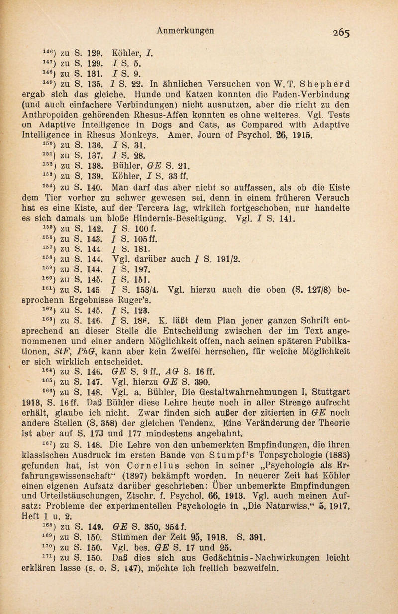 146) zu S. 129. Köhler, I. 147) zu S. 129. I S. 5. 148) zu S. 131. I S. 9. 149) zu S. 135. 1 S. 22. In ähnlichen Versuchen von W. T. Shepherd ergab sich das gleiche. Hunde und Katzen konnten die Faden-Verbindung (und auch einfachere Verbindungen) nicht ausnutzen, aber die nicht zu den Anthropoiden gehörenden Rhesus-Affen konnten es ohne weiteres. Vgl. Tests on Adaptive Intelligence in Dogs and Cats, as Compared with Adaptive Intelligence in Rhesus Monkeys. Amer. Journ of Psychol. 26, 1915. 15°) zu S. 136. I S. 31. 1B1) zu S. 137. 1 8. 28. 152) zu S. 138. Bühler, GE S. 21. 1B8) zu S. 139. Köhler, I S. 33 ff. 154) zu S. 140. Man darf das aber nicht so auffassen, als ob die Kiste dem Tier vorher zu schwer gewesen sei, denn in einem früheren Versuch hat es eine Kiste, auf der Tercera lag, wirklich fortgeschoben, nur handelte es sich damals um bloße Hindernis-Beseitigung. Vgl. I S. 141. 1B6) zu S. 142. I S. 100 f. 1B6) zu S. 143. I S. 105ff. 1B7) zu S. 144. I S. 181. 1B8) zu S. 144. Vgl. darüber auch / S. 191/2. 1B9) zu S. 144. I S. 197. 16°) zu S. 145. I S. 151. 161) zu S. 145 / S. 153/4. Vgl. hierzu auch die oben (S. 127/8) be- sprochenn Ergebnisse Ruger's. 162) zu S. 145. I S. 123. 103) zu S. 146. I S. 186. K. läßt dem Plan jener ganzen Schrift ent¬ sprechend an dieser Stelle die Entscheidung zwischen der im Text ange¬ nommenen und einer andern Möglichkeit offen, nach seinen späteren Publika¬ tionen, StF, PhG, kann aber kein Zweifel herrschen, für welche Möglichkeit er sich wirklich entscheidet. 164) zn S. 146. GE S. 9 ff., AG S. 16 ff. 165i zu S. 147. Vgl. hierzu GE S. 390. 166) zu S. 148. Vgl. a. Bühler, Die Gestaltwahrnehmungen I, Stuttgart 1913, S. 16 ff. Daß Bühler diese Lehre heute noch in aller Strenge aufrecht erhält, glaube ich nicht. Zwar finden sich außer der zitierten in GE noch andere Stellen (S. 358) der gleichen Tendenz. Eine Veränderung der Theorie ist aber auf S. 173 und 177 mindestens angebahnt. 167) zu S. 148. Die Lehre von den unbemerkten Empfindungen, die ihren klassischen Ausdruck im ersten Bande von Stumpf’s Tonpsychologie (1883) gefunden hat, ist von Cornelius schon in seiner „Psychologie als Er¬ fahrungswissenschaft“ (1897) bekämpft worden. In neuerer Zeit hat Köhler einen eigenen Aufsatz darüber geschrieben: Über unbemerkte Empfindungen und Urteilstäuschungen, Ztschr. f. Psychol. 66, 1913. Vgl. auch meinen Auf¬ satz: Probleme der experimentellen Psychologie in „Die Naturwiss.“ 5, 1917, Heft 1 u. 2. 168) zu S. 149. GE S. 350, 354 f. 169j zu S. 150. Stimmen der Zeit 95, 1918. S. 391. 17°) zu S. 150. Vgl. bes. GE S. 17 und 25. 171) zu S. 150. Daß dies sich aus Gedächtnis - Nachwirkungen leicht erklären lasse (s. 0. S. 147), möchte ich freilich bezweifeln.