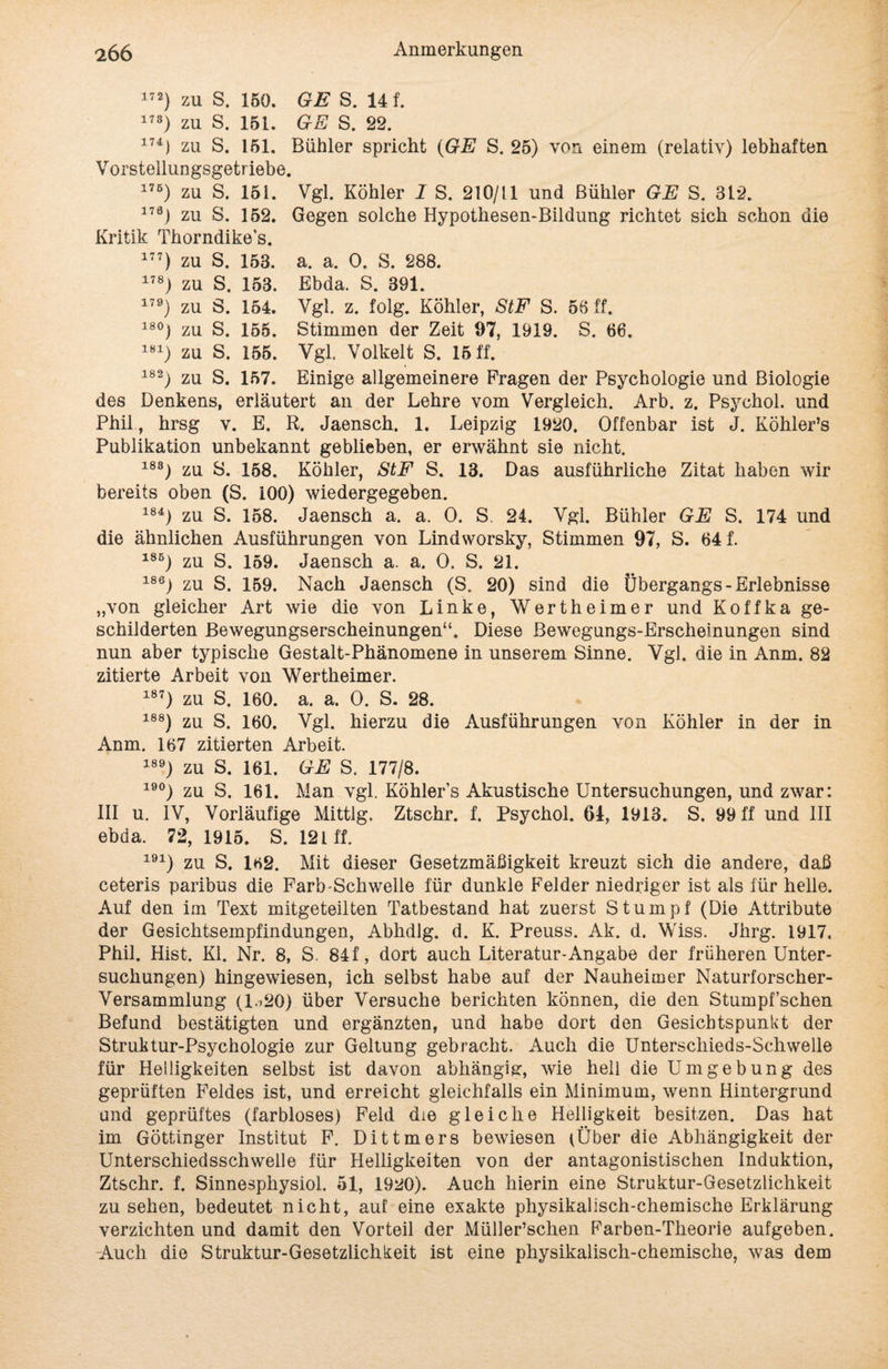172} zu S. 150. GE S. 14 f. 173) zu S. 151. GE S. 22. 17U zu S. 151. Buhler spricht (GE S. 25) von einem (relativ) lebhaften Vorstellungsgetriebe. 175) zu S. 151. Vgl. Köhler I S. 210/11 und Bühler GE S. 312. 176) zu S. 152. Gegen solche Hypothesen-Bildung richtet sich schon uie Kritik Thorndike’s. 177) zu S. 153. a. a. 0. S. 288. 178) zu S. 153. Ebda. S. 391. 179) zu S. 154. Vgl. z. folg. Köhler, StF S. 53 ff. 18°) zu S. 155. Stimmen der Zeit 97, 1919. S. 66. 181) zu S. 155. Vgl. Volkelt S. 15 ff. 182) zu S. 157. Einige allgemeinere Fragen der Psychologie und Biologie des Denkens, erläutert an der Lehre vom Vergleich. Arb. z. Psychol. und Phil, hrsg v. E. R. Jaensch. 1. Leipzig 1920. Offenbar ist J. Köhler’s Publikation unbekannt geblieben, er erwähnt sie nicht. 183) zu S. 168. Köhler, StF S. 13. Das ausführliche Zitat haben wir bereits oben (S. 100) wiedergegeben. 184) zu S. 158. Jaensch a. a. 0. S. 24. Vgl. Bühler GE S. 174 und die ähnlichen Ausführungen von Lindworsky, Stimmen 97, S. 64 f. 18B) zu S. 159. Jaensch a. a. 0. S. 21. 186) zu S. 159. Nach Jaensch (S. 20) sind die Übergangs-Erlebnisse „von gleicher Art wie die von Linke, Wertheimer und Koffka ge¬ schilderten Bewegungserscheinungen“. Diese Bewegungs-Erscheinungen sind nun aber typische Gestalt-Phänomene in unserem Sinne. Vgl. die in Anm. 82 zitierte Arbeit von Wertheimer. 187) zu S. 160. a. a. 0. S. 28. 188) zu S. 160. Vgl. hierzu die Ausführungen von Köhler in der in Anm. 167 zitierten Arbeit. 189) zu S. 161. GE S. 177/8. 19°) zu S. 161. Man vgl. Köhler’s Akustische Untersuchungen, und zwar: III u. IV, Vorläufige Mittig. Ztschr. f. Psychol. 64, 1913. S. 99 ff und III ebda. 72, 1915. S. 121 ff. 191) zu S. 162. Mit dieser Gesetzmäßigkeit kreuzt sich die andere, daß ceteris paribus die Färb Schwelle für dunkle Felder niedriger ist als für helle. Auf den im Text mitgeteilten Tatbestand hat zuerst Stumpf (Die Attribute der Gesichtsempfindungen, Abhdlg. d. K. Preuss. Ak. d. Wiss. Jhrg. 1917. Phil. Hist. Kl. Nr. 8, S. 84 f, dort auch Literatur-Angabe der früheren Unter¬ suchungen) hingewiesen, ich selbst habe auf der Nauheimer Naturforscher- Versammlung (l.i20) über Versuche berichten können, die den Stumpf’schen Befund bestätigten und ergänzten, und habe dort den Gesichtspunkt der Struktur-Psychologie zur Geltung gebracht. Auch die Unterschieds-Schwelle für Helligkeiten selbst ist davon abhängig:, wie hell die Umgebung des geprüften Feldes ist, und erreicht gleichfalls ein Minimum, wenn Hintergrund und geprüftes (farbloses) Feld die gleiche Helligkeit besitzen. Das hat im Göttinger Institut F. Dittmers bewiesen (Über die Abhängigkeit der Unterschiedsschweile für Helligkeiten von der antagonistischen Induktion, Ztschr. f. Sinnesphysiol. 51, 1920). Auch hierin eine Struktur-Gesetzlichkeit zu sehen, bedeutet nicht, auf eine exakte physikalisch-chemische Erklärung verzichten und damit den Vorteil der Müller’schen Farben-Theorie aufgeben. -Auch die Struktur-Gesetzlichkeit ist eine physikalisch-chemische, was dem