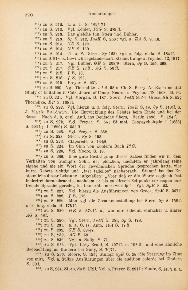 27°) zu S. 212. a. a. 0. S. Ifi2/171. 271) zu S. 212. Vgl. Köhler, PhG S. 253 ff. 272) zu S. 213. Das gleiche tun Stern und Bühler. 278) zu S. 213. Sp S. 212, PsdK S. 253; vgl. a. EA S. 9, 16. 274) zu S. 214. GE S. 129. 275) zu S. 214. GE S. 130. 276) zu S. 214. CI. u. W. Stern, Sp 163; vgl. z. folg. ebda. S. 164 ff. 277) zu S. 216. K. Lewin, Kriegslandschaft. Ztschr. f. angew. Psycliol. 12,1917. 278) zu S. 217. Vgl. Bühler, GE S 208/9; Stern, Sp S. 155, 269. GE S. 77 ff., AG S. 50 ff. / S. 13. / S. 193. Frey er, S. 231. 279) zu S. 217. 28°) zu S. 218. 281) zu S. 218. 282) zu S. 219. Stumpf, Tonpsychologie I (1888) 283) zu S. 220. Vgl. Thorndike, AI S. 58 u. Ch. S. Berry, An Experimental Study of Imitation in Cats, Journ. of Comp. Neurol. u Psychol. 18, 1908. S. 24. 284) zu S. 221. Vgl. Morgan, S. 187; Stern, PsdK S. 50; Groos, SK S. 52; Thorndike, EP S. 108 ff. 285) zu S. 222. Vgl. hierzu u. z. folg. Stern, PsdK S. 49, Sp S. 148ff. u. J. Mark Baldwin, Die Entwicklung des Geistes beim Kinde und bei der Rasse. Nach d. 3. engl. Aufl. ins Deutsche übers. Berlin 1898. S. 124 f. 286) zu S. 222. Vgl. Preyer, S. 56 S. 293 f.; II (1890) S. 553 ff. 287) zu S. 223. Vgl. Preyer, S. 358. 288) zu S. 223. Stern, Sp S. 153. 289) zu S. 223. Claparede, S. 144/5. 29°) zu S. 224. Im Sinn von Köüler’s Buch PhG. 291) zu S. 226. Vgl. Moore, S. 18. 292) zu S. 226. Eine gute Bestätigung dieses Satzes finden wir in dem Verhalten von Stumpfs Sohn, der plötzlich, nachdem er jahrelang seine eigene und nie ein Wort der gewöhnlichen Sprache gesprochen hatte, vier kurze Gebete richtig und „fast tadellos“ nachspracb. Stumpf ist das Er¬ staunliche dieser Leistung aufgefallen: „Aber daß er die Worte sogleich fast fehlerfrei herausbrachte, nachdem er bis zu diesem Zeitpunkt sozusagen eine fremde Sprache geredet, ist immerhin merkwürdig.“ Vgl. SpE S. 22. 293) zu S. 227. Vgl. hierzu die Ausführungen von Groos, SpM S. 367 f. 294) zu S. 228. I S. 176. 295) zu S. 229. Man vgl. die Zusammenstellung bei Stern, Sp S. 158 f. u. z. folg. ebda. S. 175 ff. 296) zu 8. 230. GE S. 374 ff. u., wie mir scheint, einfacher u. klarer AG S. 58f. 297) zu S. 230. Vgl. Stern, PsdK S. 251, Sp S. 178. 298) zu S. 23t. a. a. 0. (s. Anm. 110) S. 17 ff. 2) zu S. 232. GE S. 386/7. 30°) zu S. 232. AG S. 59 301) zu S. 232. Vgl. a. Sully, S. 71. 302) zu S. 233. Vgl. Levy-Bruhl, S. 407 ff. u. 198 ff., und eine ähnliche Beobachtung an Kindern bei Sully, S. 70/71. ß03) zu S. 233. Moore, S. 125; Stumpf SpE S. 25 (die Sperrung im Zitat von mir). Vgl. a. Sullys Ausführungen über die audition coloree bei Kindern S. 30 f. 304) zu S. 234. Stern, Sp S. 172f. Vgl. a. Preyer S. 291 f.; Moore, S. 140/1 u. a.