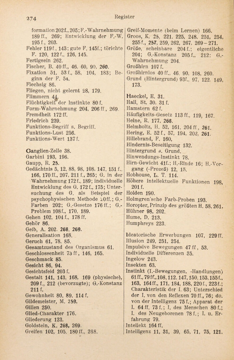 formation 2021, 205; F.-'Wahrnehmung 189 ff., 269; Entwicklung der F.-W. 1951, 203. Fehler 119 f, 143; gute F. 1451; törichte F. 120, 1221, 126, 145. Fertigsein 262. Fischer, B. 40 ff., 46, 60, 90, 260. Fixation 51, 531, 58, 104, 183; Be¬ ginn der F. 54. Flechsig 86. Fliegen, nicht gelernt 28, 179. Flimmern 44. Flüchtigkeit der Instinkte 801 Form-Wahrnehmung 204, 206ff, 269. Fremdheit 172 ff. Friedrich 239. Funktions-Begriff s. Begriff. Funktions-Lust 256. Funktions-Wert 1371 Ganglien-Zelle 38. Garbini 193, 196. Gaupp, R. 25. Gedächtnis 5, 12, 88, 98, 108, 147, 1511, 166, 170ff., 207, 2111, 265; G. in der Wahrnehmung 1721,189; individuelle Entwicklung des G. 1721, 175; Unter¬ suchung des G. als Beispiel der psychophysischen Methode kOff.; G.- Farben 202; G.-Gesetze 176ff.; G.- Problem 1081, 170, 189. Gehen 102, 1041, 178 ff. Gehör 86. Geib, A. 202. 268, 269. Generalisation 168. Geruch 61, 78, 85. Gesamtzustand des Organismus 61. Geschlossenheit 73 ff, 146, 165. Geschmack 85. Gesicht 86, 94. Gesichtsfeld 2031 Gestalt 141, 143, 168, 169 (physische), 2091, 212 (bevorzugte); G.-Konstanz 2111 Gewohnheit 80, 89, 114 1 Gildemeister, M. 259. Gillen 250. Glied-Charakter 176. Gliederung 123. Goldstein, K. 268, 269. Greifen 102, 105, 180 ff., 26.8. Greif-Momente (beim Lernen) 166. Groos, K. 25, 221, 225, 248, 251, 254, 2551, 257, 259, 262, 267, 269-271. Große, scheinbare 2041; eigentliche 204; G.-Konstanz 2051, 212; G.- Wahrnehmung 204. Großhirn 1071 Großhirnlos 40 ff., 46. 90, 108, 260. Grund (Hintergrund) 931, 97, 122, 149, 173. Haeckel, E. 31. Hall, St. 30, 311 Hamstern 621 Häufigkeits-Gesetz 113 ff., 119, 167. Heine, R, 177, 268. Helmholtz, H. 52, 161, 204 ff , 26L Hering, E. 521, 57, 194, 202, 261. Hillebrand, F. 160, Hindernis-Beseitigung 132. Hintergrund s. Grund. Hinwendungs-Instinkt 78. Hirn-Gewicht 411; H.-Rinde 16; H.-Vor- gang (-Prozeß) 12, 15. Hobhouse, L. T. 114. Höhere intellektuelle Funktionen 198 2011 Holden 190. Holmgren’sche Farb-Proben 193. Horopter, Prinzip des größten H. 58, 261. Hühner 98, 202. Hume, D. 213. Humphreys 223. Ideatorische Erwerbungen 107, 229 ff. Illusion 249, 251, 254. Impulsive Bewegungen 47ff, 53. Individuelle Differenzen 35. Ingelow 243. Insekten 63. Instinkt (I.-Bewegungen, -Handlungen) 61 ff., 79 ff*., 108,112,147,150,153,1551, 163, 164fl, 171, 184, 188, 220 f., 2231; Charakteristik der I. 63; Unterschied der I. von den Reflexen 70 ff., 76; do. von der Intelligenz 751; Apparat der I. 64 ff, 731; I. des Menschen 801; I. des Neugeborenen 78 f.; I. u. Er¬ fahrung 79. Intellekt 164 ff. Intelligenz 11, 31, 39, 65, 71, 75, 121,