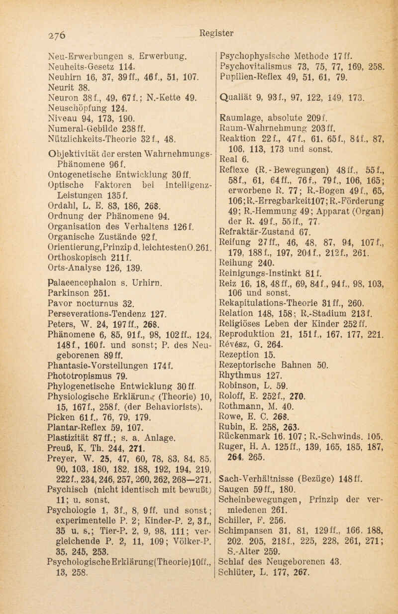 Neu-Erwerbungen s. Erwerbung. Neuheits-Gesetz 114. Neuhirn 16, 37, 39 ff., 461, 51, 107. Neurit 38. Neuron 381, 49, 671; N.-Kette 49. Neuschöpfung 124. Niveau 94, 173, 190. Numeral-Gebilde 238 ff. Nützlichkeits-Theorie 321, 48. Objektivität der ersten Wahrnehmungs- Phänomene 96 f. Ontogenetische Entwicklung 30 ff. Optische Faktoren bei Intelligenz- Leistungen 1351 Ordahl, L. E. 83, 186, 26S. Ordnung der Phänomene 94. Organisation des Verhaltens 126 f. Organische Zustände 92 f. Orientierung, Prinzip d. leichtestenO.261. Orthoskopisch 2111 Orts-Analyse 126, 139. Palaeencephalon s. Urhirn. Parkinson 251. Pavor nocturnus 32. Perseverations-Tendenz 127. Peters, W. 24, 197 ff., 26S. Phänomene 6, 85, 911, 98, 102 ff., 124, 1481, 1601 und sonst; P. des Neu¬ geborenen 89 fl Phantasie-Vorstellungen 1741 Phototropismus 79. Phylogenetische Entwicklung 30 ff Physiologische Erklärung (Theorie) 10, 15, 1671, 258 f. (der ßehaviorists). Picken 611, 76, 79, 179. Plantar-Reflex 59, 107. Plastizität 87ff.; s. a. Anlage. Preuß, K. Th. 244, 271. Preyer, W. 25, 47, 60, 78, 83, 84, 85, 90, 103, 180, 182, 188, 192, 194, 219, 2221, 234, 246, 257, 260, 262, 268—271. Psychisch (nicht identisch mit bewußt) 11; u. sonst. Psychologie 1, 31, 8, 9ff. und sonst; experimentelle P. 2; Kinder-P. 2, 31, 35 u. s.; Tier-P. 2, 9, 98, 111; ver¬ gleichende P. 2, 11, 109; Völker-P. 35, 245, 253. PsychologischeErklärung(Theorie)10ff., 13, 258. Psychophysische Methode 17 ff. Psychovitalismus 73, 75, 77, 169, 258. Pupilien-Reflex 49, 51, 61, 79. Qualiät 9, 931, 97, 122, 149, 173. Raumlage, absolute 209f. Raum-Wahrnehmung 203 ff. Reaktion 221, 47f.~ 61, 651, 841, 87, 106, 113, 173 und sonst. Real 6. Reflexe (R. - Bewegungen) 48 ff., 551, 581, 61, 64 ff., 761, 791, 106, 165; erworbene R. 77; R.-Bogen 491, 65, 106; R.-Erregbarkeitl07; R.-Förderung 49; R.-Hemmung 49; Apparat (Organ) der R. 491, 5511, 77, Refraktär-Zustand 67. Reifung 27 ff., 46, 48, 87, 94, 1071, 179, 1881, 197, 2041, 2121, 261. Reihung 240. Reinigungs-Instinkt 811 Reiz 16, 18, 48 fl, 69, 841, 941, 98, 103, 106 und sonst. Rekapitulations-Theorie 31 ff., 260. Relation 148, 158; R.-Stadium 213 f. Religiöses Leben der Kinder 252 ff. Reproduktion 21, 1511, 167. 177, 221. Rev6sz, G. 264. Rezeption 15. Rezeptorische Bahnen 50. Rhythmus 127. Robinson, L. 59. Roloff, E. 2521, 270. Rothmann, M. 40. Rowe, E. C. 26S. Rubin, E. 258, 263. Rückenmark 16, 107; R.-Schwinds. 105. Ruger, H. A. 125 ff., 139, 165, 185, 187, 264, 265. Sach-Verhältnisse (Bezüge) 148 ff. Saugen 59 ff., 180. Scheinbewegungen, Prinzip der ver¬ miedenen 261. Schiller, F. 256. Schimpansen 31, 81, 129ff., 166, 188, 202, 205, 2181, 225, 228, 261, 271; S.-Alter 259. Schlaf des Neugeborenen 43. Schlüter, L. 177, 267.