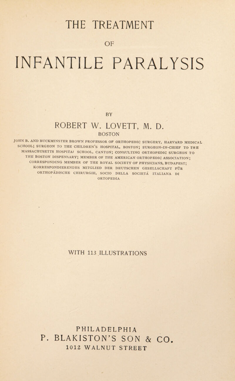 OF INFANTILE PARALYSIS BY ROBERT W. LOVETT, M. D. BOSTON JOHN B. AND BUCKMINSTER BROWN PROFESSOR OF ORTHOPEDIC SURGERY, HARVARD MEDICAL SCHOOL; SURGEON TO THE CHILDREN’S HOSPITAL, BOSTON; SURGEON-IN-CHIEF TO THE MASSACHUSETTS HOSPITAI SCHOOL, CANTON; CONSULTING ORTHOPEDIC SURGEON TO THE BOSTON DISPENSARY; MEMBER OF THE AMERICAN ORTHOPEDIC ASSOCIATION; CORRESPONDING MEMBER OF THE ROYAL SOCIETY OF PHYSICIANS, BUDAPEST; KORRESPONDIERENDES MITGLIED DER DEUTSCHEN GESELLSCHAFT FIJR ORTHOPADISCHE CHIRURGIE, SOCIO DELLA SOCIETA ITALIANA DI ORTOPEDIA WITH 113 ILLUSTRATIONS PHILADELPHIA P. BLAKISTON’S SON & CO. 1012 WALNUT STREET