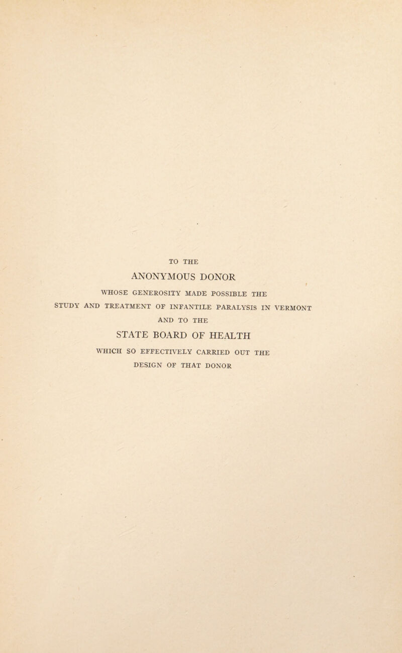 TO THE ANONYMOUS DONOR i WHOSE GENEROSITY MADE POSSIBLE THE STUDY AND TREATMENT OF INFANTILE PARALYSIS IN VERMONT AND TO THE STATE BOARD OF HEALTH WHICH SO EFFECTIVELY CARRIED OUT THE DESIGN OF THAT DONOR