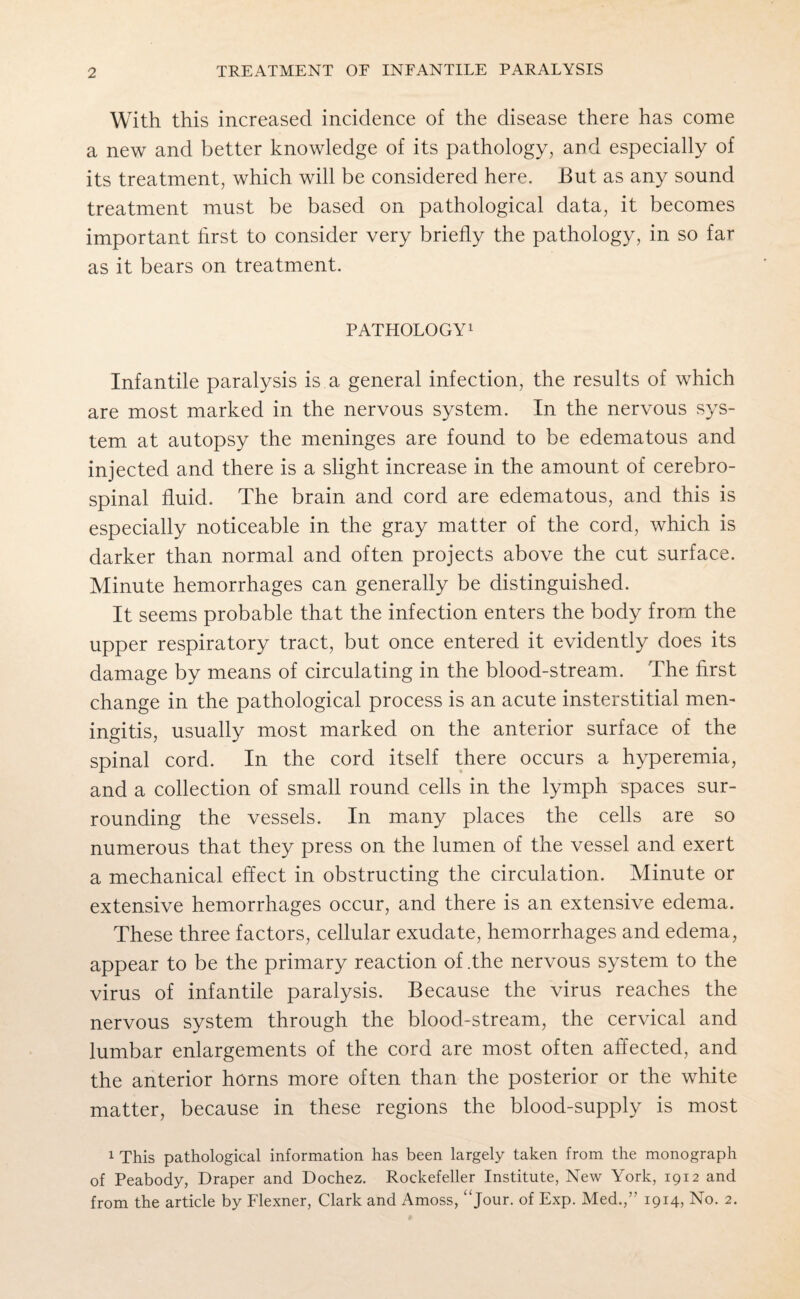 With this increased incidence of the disease there has come a new and better knowledge of its pathology, and especially of its treatment, which will be considered here. JBut as any sound treatment must be based on pathological data, it becomes important first to consider very briefly the pathology, in so far as it bears on treatment. PATHOLOGY1 Infantile paralysis is a general infection, the results of which are most marked in the nervous system. In the nervous sys¬ tem at autopsy the meninges are found to be edematous and injected and there is a slight increase in the amount of cerebro¬ spinal fluid. The brain and cord are edematous, and this is especially noticeable in the gray matter of the cord, which is darker than normal and often projects above the cut surface. Minute hemorrhages can generally be distinguished. It seems probable that the infection enters the body from the upper respiratory tract, but once entered it evidently does its damage by means of circulating in the blood-stream. The first change in the pathological process is an acute insterstitial men¬ ingitis, usually most marked on the anterior surface of the spinal cord. In the cord itself there occurs a hyperemia, and a collection of small round cells in the lymph spaces sur¬ rounding the vessels. In many places the cells are so numerous that they press on the lumen of the vessel and exert a mechanical effect in obstructing the circulation. Minute or extensive hemorrhages occur, and there is an extensive edema. These three factors, cellular exudate, hemorrhages and edema, appear to be the primary reaction of .the nervous system to the virus of infantile paralysis. Because the virus reaches the nervous system through the blood-stream, the cervical and lumbar enlargements of the cord are most often affected, and the anterior horns more often than the posterior or the white matter, because in these regions the blood-supply is most 1 This pathological information has been largely taken from the monograph of Peabody, Draper and Dochez. Rockefeller Institute, New York, 1912 and from the article by Flexner, Clark and Amoss, “jour, of Exp. Med.,” 1914, No. 2.