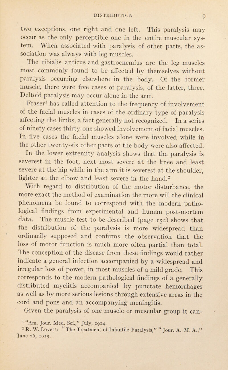 two exceptions, one right and one left. This paralysis may occur as the only perceptible one in the entire muscular sys¬ tem. When associated with paralysis of other parts, the as¬ sociation was always with leg muscles. The tibialis anticus and gastrocnemius are the leg muscles most commonly found to be affected by themselves without paralysis occurring elsewhere in the body. Of the former muscle, there were five cases of paralysis, of the latter, three. Deltoid paralysis may occur alone in the arm. Fraser1 has called attention to the frequency of involvement of the facial muscles in cases of the ordinary type of paralysis affecting the limbs, a fact generally not recognized. In a series of ninety cases thirty-one showed involvement of facial muscles. In five cases the facial muscles alone were involved while in the other twenty-six other parts of the body were also affected. In the lower extremity analysis shows that the paralysis is severest in the foot, next most severe at the knee and least severe at the hip while in the arm it is severest at the shoulder, lighter at the elbow and least severe in the hand.2 With regard to distribution of the motor disturbance, the more exact the method of examination the more will the clinical phenomena be found to correspond with the modern patho¬ logical findings from experimental and human post-mortem data. The muscle test to be described (page 152) shows that the distribution of the paralysis is more widespread than ordinarily supposed and confirms the observation that the loss of motor function is much more often partial than total. The conception of the disease from these findings would rather indicate a general infection accompanied by a widespread and irregular loss of power, in most muscles of a mild grade. This corresponds to the modern pathological findings of a generally distributed myelitis accompanied by punctate hemorrhages as well as by more serious lesions through extensive areas in the cord and pons and an accompanying meningitis. Given the paralysis of one muscle or muscular group it can- 1 “Am. Jour. Med. Sci.,” July, 1914. 2 R. W. Lovett: “ The Treatment of Infantile Paralysis,” “ Jour. A. M. A.,” June 26, 1915.