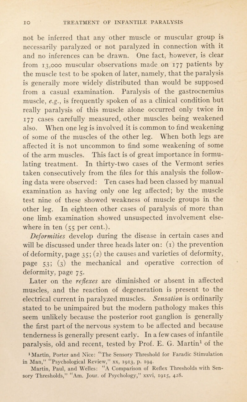 not be inferred that any other muscle or muscular group is necessarily paralyzed or not paralyzed in connection with it and no inferences can be drawn. One fact, however, is clear from 13,000 muscular observations made on 177 patients by the muscle test to be spoken of later, namely, that the paralysis is generally more widely distributed than would be supposed from a casual examination. Paralysis of the gastrocnemius muscle, e.g., is frequently spoken of as a clinical condition but really paralysis of this muscle alone occurred only twice in 177 cases carefully measured, other muscles being weakened also. When one leg is involved it is common to find weakening of some of the muscles of the other leg. When both legs are affected it is not uncommon to find some weakening of some of the arm muscles. This fact is of great importance in formu¬ lating treatment. In thirty-two cases of the Vermont series taken consecutively from the files for this analysis the follow¬ ing data were observed: Ten cases had been classed by manual examination as having only one leg affected; by the muscle test nine of these showed weakness of muscle groups in the other leg. In eighteen other cases of paralysis of more than one limb examination showed unsuspected involvement else¬ where in ten (55 per cent.). Deformities develop during the disease in certain cases and will be discussed under three heads later on: (1) the prevention of deformity, page 35; (2) the causes and varieties of deformity, page 53; (3) the mechanical and operative correction of deformity, page 75. Later on the reflexes are diminished or absent in affected muscles, and the reaction of degeneration is present to the electrical current in paralyzed muscles. Sensation is ordinarily stated to be unimpaired but the modern pathology makes this seem unlikely because the posterior root ganglion is generally the first part of the nervous system to be affected and because tenderness is generally present early. In a few cases of infantile paralysis, old and recent, tested by Prof. E. G. Martin1 of the 1 Martin, Porter and Nice: “The Sensory Threshold for Faradic Stimulation in Man,” “Psychological Review,” xx, 1913, p. 194- Martin, Paul, and Welles: “A Comparison of Reflex Thresholds with Sen¬