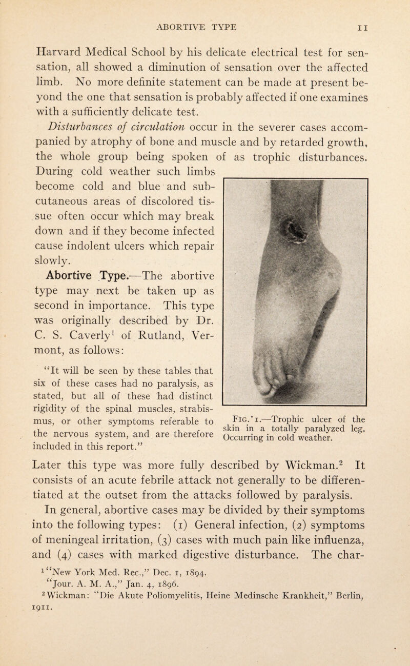 Harvard Medical School by his delicate electrical test for sen¬ sation, all showed a diminution of sensation over the affected limb. No more definite statement can be made at present be¬ yond the one that sensation is probably affected if one examines with a sufficiently delicate test. Disturbances oj circulation occur in the severer cases accom¬ panied by atrophy of bone and muscle and by retarded growth, the whole group being spoken of as trophic disturbances. During cold weather such limbs become cold and blue and sub¬ cutaneous areas of discolored tis¬ sue often occur which may break down and if they become infected cause indolent ulcers which repair slowly. Abortive Type/—The abortive type may next be taken up as second in importance. This type was originally described by Dr. C. S. Caverly1 of Rutland, Ver¬ mont, as follows: “It will be seen by these tables that six of these cases had no paralysis, as stated, but all of these had distinct rigidity of the spinal muscles, strabis¬ mus, or other symptoms referable to Fig.’ i. Trophic ulcer of the t r skm in a totally paralyzed leg. the nervous system, and are therefore Occurring in cold weather. included in this report.” Later this type was more fully described by Wickman.2 It consists of an acute febrile attack not generally to be differen¬ tiated at the outset from the attacks followed by paralysis. In general, abortive cases may be divided by their symptoms into the following types: (i) General infection, (2) symptoms of meningeal irritation, (3) cases with much pain like influenza, and (4) cases with marked digestive disturbance. The char- 1 uNew York Med. Rec.,” Dec. 1, 1894. aJour- A. M. A./’ Jan. 4, 1896. 2 Wickman: “Die Akute Poliomyelitis, Heine Medinsche Krankheit,” Berlin, 1911.