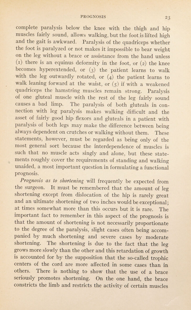 complete paralysis below the knee with the thigh and hip muscles fairly sound, allows walking, but the foot is lifted high and the gait is awkward. Paralysis of the quadriceps whether the foot is paralyzed or not makes it impossible to bear weight on the leg without a brace or assistance from the hand unless (1) there is an equinus deformity in the foot, or (2) the knee becomes hyperextended, or (3) the patient learns to walk with the leg outwardly rotated, or (4) the patient learns to walk leaning forward at the waist, or (5) if with a weakened quadriceps the hamstring muscles remain strong. Paralysis of one gluteal muscle with the rest of the leg fairly sound causes a bad limp. The paralysis of both gluteals in con¬ nection with leg paralysis makes walking difficult and the asset of fairly good hip flexors and gluteals in a patient with paralysis of both legs may make the difference between being always dependent on crutches or walking without them. These statements, however, must be regarded as being only of the most general sort because the interdependence of muscles is such that no muscle acts singly and alone, but these state¬ ments roughly cover the requirements of standing and walking unaided, a most important question in formulating a functional prognosis. Prognosis as to shortening will frequently be expected from the surgeon. It must be remembered that the amount of leg shortening except from dislocation of the hip is rarely great and an ultimate shortening of two inches would be exceptional; at times somewhat more than this occurs but it is rare. The important fact to remember in this aspect of the prognosis is that the amount of shortening is not necessarily proportionate to the degree of the paralysis, slight cases often being accom¬ panied by much shortening and severe cases by moderate shortening. The shortening is due to the fact that the leg grows more slowly than the other and this retardation of growth is accounted for by the supposition that the so-called trophic centers of the cord are more affected in some cases than in others. There is nothing to show that the use of a brace seriously promotes shortening. On the one hand, the brace constricts the limb and restricts the activity of certain muscles