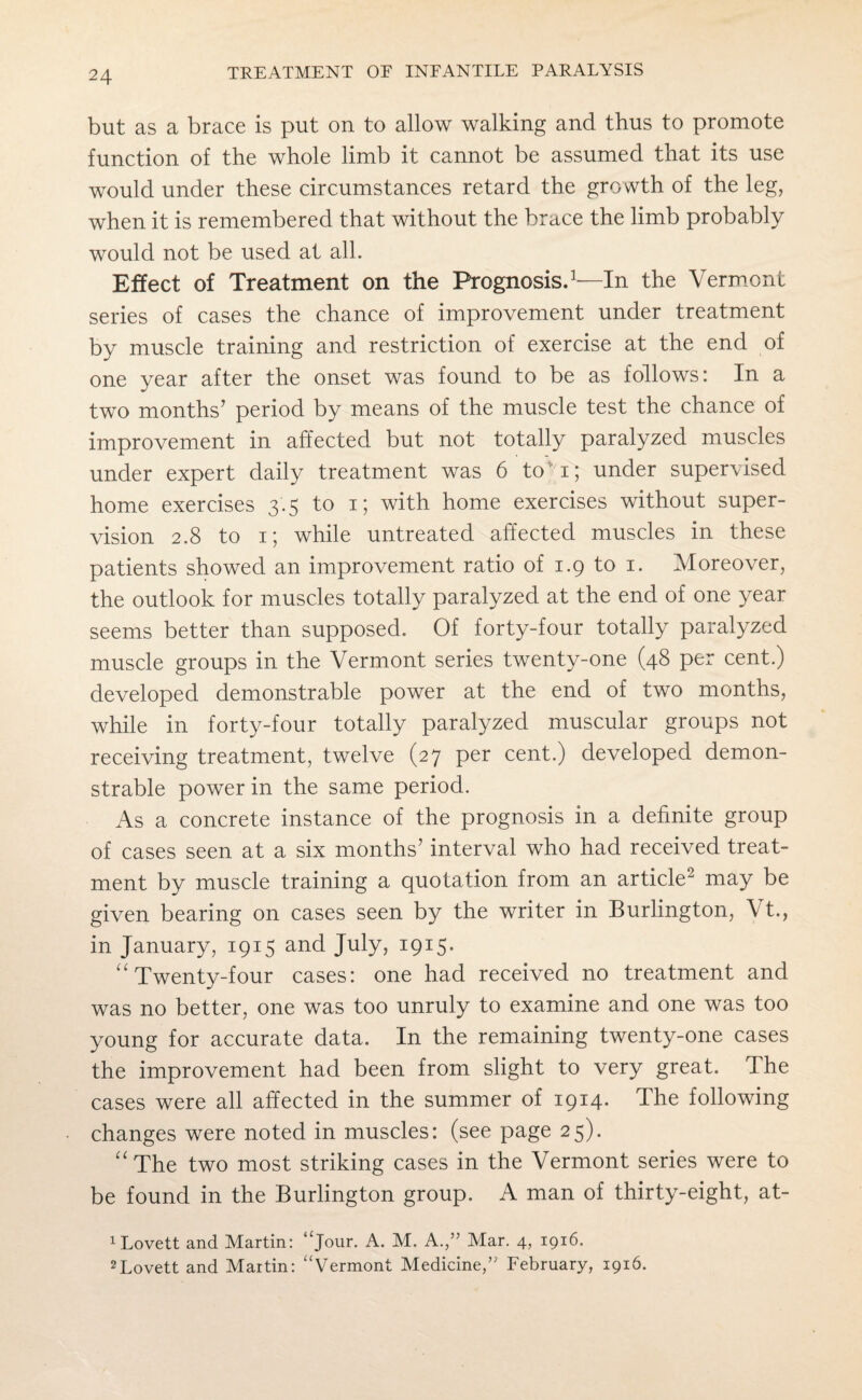 but as a brace is put on to allow walking and thus to promote function of the whole limb it cannot be assumed that its use would under these circumstances retard the growth of the leg, when it is remembered that without the brace the limb probably would not be used at all. Effect of Treatment on the Prognosis.1—In the Vermont series of cases the chance of improvement under treatment by muscle training and restriction of exercise at the end of one year after the onset was found to be as follows: In a two months’ period by means of the muscle test the chance of improvement in affected but not totally paralyzed muscles under expert daily treatment was 6 to i; under supervised home exercises 3.5 to 15 with home exercises without super¬ vision 2.8 to 1; while untreated affected muscles in these patients showed an improvement ratio of 1.9 to 1. Moreover, the outlook for muscles totally paralyzed at the end of one year seems better than supposed. Of forty-four totally paralyzed muscle groups in the Vermont series twenty-one (48 per cent.) developed demonstrable power at the end of two months, while in forty-four totally paralyzed muscular groups not receiving treatment, twelve (27 per cent.) developed demon¬ strable power in the same period. As a concrete instance of the prognosis in a definite group of cases seen at a six months’ interval who had received treat¬ ment by muscle training a quotation from an article2 may be given bearing on cases seen by the writer in Burlington, Vt., in January, 1915 and July, 1915. “Twenty-four cases: one had received no treatment and was no better, one was too unruly to examine and one was too young for accurate data. In the remaining twenty-one cases the improvement had been from slight to very great. The cases were all affected in the summer of 1914* The following changes were noted in muscles: (see page 25). “The two most striking cases in the Vermont series were to be found in the Burlington group. A man of thirty-eight, at- 1 Lovett and Martin: “Jour- A. M. A.,” Mar. 4, 1916. 2Lovett and Martin: “Vermont Medicine,” February, 1916.
