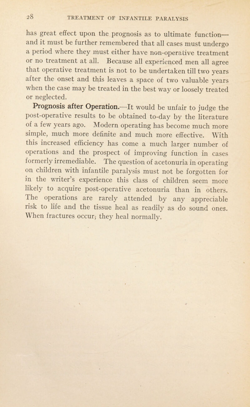 has great effect upon the prognosis as to ultimate function— and it must be further remembered that all cases must undergo a period where they must either have non-operative treatment or no treatment at all. Because all experienced men all agree that operative treatment is not to be undertaken till two years after the onset and this leaves a space of two valuable years when the case may be treated in the best way or loosely treated or neglected. Prognosis after Operation.'—It would be unfair to judge the post-operative results to be obtained to-day by the literature of a few years ago. Modern operating has become much more simple, much more definite and much more effective. With this increased efficiency has come a much larger number of operations and the prospect of improving function in cases formerly irremediable. The question of acetonuria in operating on children with infantile paralysis must not be forgotten for in the writer's experience this class of children seem more likely to acquire post-operative acetonuria than in others. The operations are rarely attended by any appreciable risk to life and the tissue heal as readily as do sound ones. When fractures occur, they heal normally.