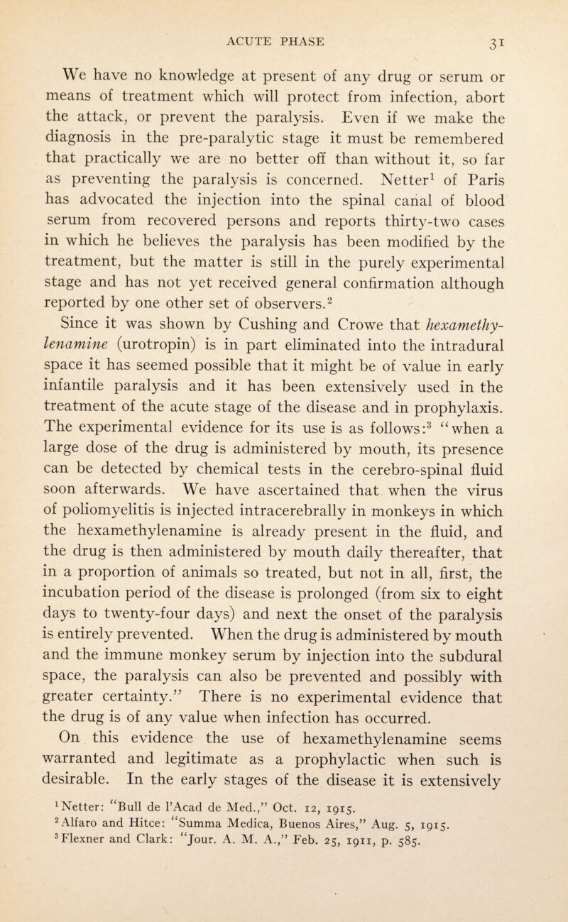 We have no knowledge at present of any drug or serum or means of treatment which will protect from infection, abort the attack, or prevent the paralysis. Even if we make the diagnosis in the pre-paralytic stage it must be remembered that practically we are no better off than without it, so far as preventing the paralysis is concerned. Netter1 of Paris has advocated the injection into the spinal canal of blood serum from recovered persons and reports thirty-two cases in which he believes the paralysis has been modified by the treatment, but the matter is still in the purely experimental stage and has not yet received general confirmation although reported by one other set of observers.2 Since it was shown by Cushing and Crowe that hexamethy- lenamine (urotropin) is in part eliminated into the intradural space it has seemed possible that it might be of value in early infantile paralysis and it has been extensively used in the treatment of the acute stage of the disease and in prophylaxis. The experimental evidence for its use is as follows:3 “when a large dose of the drug is administered by mouth, its presence can be detected by chemical tests in the cerebro-spinal fluid soon afterwards. We have ascertained that when the virus of poliomyelitis is injected intracerebrally in monkeys in which the hexamethylenamine is already present in the fluid, and the drug is then administered by mouth daily thereafter, that in a proportion of animals so treated, but not in all, first, the incubation period of the disease is prolonged (from six to eight days to twenty-four days) and next the onset of the paralysis is entirely prevented. When the drug is administered by mouth and the immune monkey serum by injection into the subdural space, the paralysis can also be prevented and possibly with greater certainty.?? There is no experimental evidence that the drug is of any value when infection has occurred. On this evidence the use of hexamethylenamine seems warranted and legitimate as a prophylactic when such is desirable. In the early stages of the disease it is extensively better: “Bull de PAcad de Med./’ Oct. 12, 1915. 2 Alfaro and Hitce: “Summa Medica, Buenos Aires,” Aug. 5, 1915. 3Flexner and Clark: “jour. A. M. A.,” Feb. 25, 1911, p. 585.