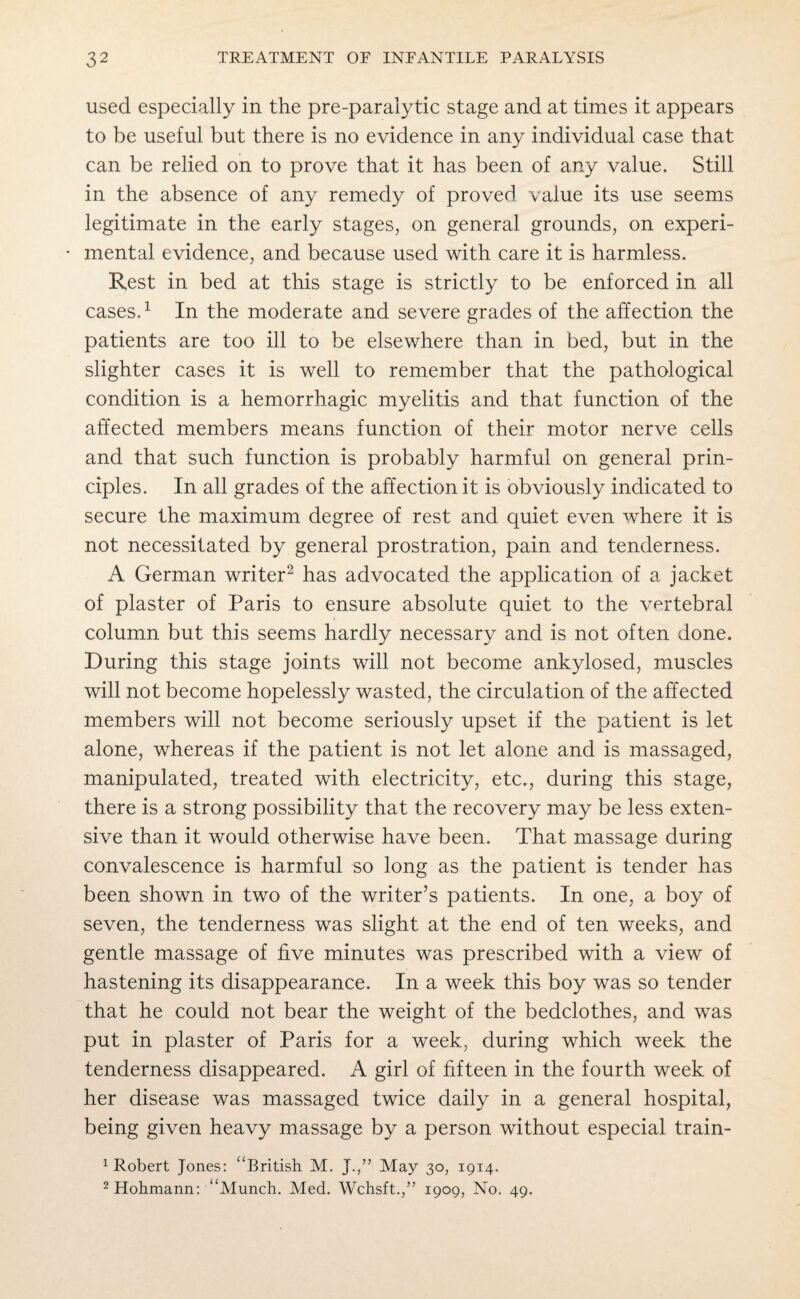 used especially in the pre-paralytic stage and at times it appears to be useful but there is no evidence in any individual case that can be relied on to prove that it has been of any value. Still in the absence of any remedy of proved value its use seems legitimate in the early stages, on general grounds, on experi¬ mental evidence, and because used with care it is harmless. Rest in bed at this stage is strictly to be enforced in all cases.1 In the moderate and severe grades of the affection the patients are too ill to be elsewhere than in. bed, but in the slighter cases it is well to remember that the pathological condition is a hemorrhagic myelitis and that function of the affected members means function of their motor nerve cells and that such function is probably harmful on general prin¬ ciples. In all grades of the affection it is obviously indicated to secure the maximum degree of rest and quiet even where it is not necessitated by general prostration, pain and tenderness. A German writer2 has advocated the application of a jacket of plaster of Paris to ensure absolute quiet to the vertebral column but this seems hardly necessary and is not often done. During this stage joints will not become ankylosed, muscles will not become hopelessly wasted, the circulation of the affected members will not become seriously upset if the patient is let alone, whereas if the patient is not let alone and is massaged, manipulated, treated with electricity, etc., during this stage, there is a strong possibility that the recovery may be less exten¬ sive than it would otherwise have been. That massage during convalescence is harmful so long as the patient is tender has been shown in two of the writer’s patients. In one, a boy of seven, the tenderness was slight at the end of ten weeks, and gentle massage of five minutes was prescribed with a view of hastening its disappearance. In a week this boy was so tender that he could not bear the weight of the bedclothes, and was put in plaster of Paris for a week, during which week the tenderness disappeared. A girl of fifteen in the fourth week of her disease was massaged twice daily in a general hospital, being given heavy massage by a person without especial train- 1 Robert Jones: “British M. J.,” May 30, 1914. 2Hohmann: “Munch. Med. Wchsft.,” 1909, No. 49.