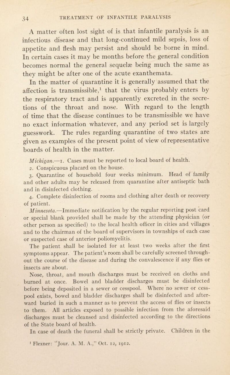 A matter often lost sight of is that infantile paralysis is an infectious disease and that long-continued mild sepsis, loss of appetite and flesh may persist and should be borne in mind. In certain cases it may be months before the general condition becomes normal the general sequelae being much the same as they might be after one of the acute exanthemata. In the matter of quarantine it is generally assumed that the affection is transmissible,1 that the virus probably enters by the respiratory tract and is apparently excreted in the secre¬ tions of the throat and nose. With regard to the length of time that the disease continues to be transmissible we have no exact information whatever, and any period set is largely guesswork. The rules regarding quarantine of two states are given as examples of the present point of view of representative boards of health in the matter. Michigan.—i. Cases must be reported to local board of health. 2. Conspicuous placard on the house. 3. Quarantine of household four weeks minimum. Head of family and other adults may be released from quarantine after antiseptic bath and in disinfected clothing. 4. Complete disinfection of rooms and clothing after death or recovery of patient. Minnesota.—Immediate notification by the regular reporting post card or special blank provided shall be made by the attending physician (or other person as specified) to the local health officer in cities and villages and to the chairman of the board of supervisors in townships of each case or suspected case of anterior poliomyelitis. The patient shall be isolated for at least two weeks after the first symptoms appear. The patient’s room shall be carefully screened through¬ out the course of the disease and during the convalescence if any flies or insects are about. Nose, throat, and mouth discharges must be received on cloths and burned at once. Bowel and bladder discharges must be disinfected before being deposited in a sewer or cesspool. Where no sewer or cess¬ pool exists, bowel and bladder discharges shall be disinfected and after¬ ward buried in such a manner as to prevent the access of flies or insects to them. All articles exposed to possible infection from the aforesaid discharges must be cleansed and disinfected according to the directions of the State board of health. In case of death the funeral shall be strictly private. Children in the J Flexner: “jour. A. M. A.,” Oct. 12, 1912.