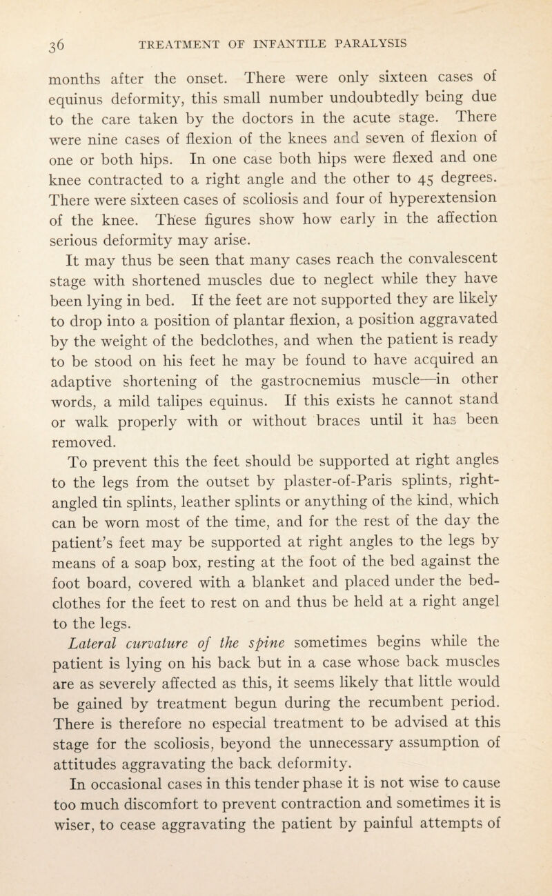 months after the onset. There were only sixteen cases of equinus deformity, this small number undoubtedly being due to the care taken by the doctors in the acute stage. There were nine cases of flexion of the knees and seven of flexion of one or both hips. In one case both hips were flexed and one knee contracted to a right angle and the other to 45 degrees. There were sixteen cases of scoliosis and four of hyperextension of the knee. These figures show how early in the affection serious deformity may arise. It may thus be seen that many cases reach the convalescent stage with shortened muscles due to neglect while they have been lying in bed. If the feet are not supported they are likely to drop into a position of plantar flexion, a position aggravated by the weight of the bedclothes, and when the patient is ready to be stood on his feet he may be found to have acquired an adaptive shortening of the gastrocnemius muscle—in other words, a mild talipes equinus. If this exists he cannot stand or walk properly with or without braces until it has been removed. To prevent this the feet should be supported at right angles to the legs from the outset by plaster-of-Paris splints, right- angled tin splints, leather splints or anything of the kind, which can be worn most of the time, and for the rest of the day the patient's feet may be supported at right angles to the legs by means of a soap box, resting at the foot of the bed against the foot board, covered with a blanket and placed under the bed¬ clothes for the feet to rest on and thus be held at a right angel to the legs. Lateral curvature of the spine sometimes begins while the patient is lying on his back but in a case whose back muscles are as severely affected as this, it seems likely that little would be gained by treatment begun during the recumbent period. There is therefore no especial treatment to be advised at this stage for the scoliosis, beyond the unnecessary assumption of attitudes aggravating the back deformity. In occasional cases in this tender phase it is not wise to cause too much discomfort to prevent contraction and sometimes it is wiser, to cease aggravating the patient by painful attempts of