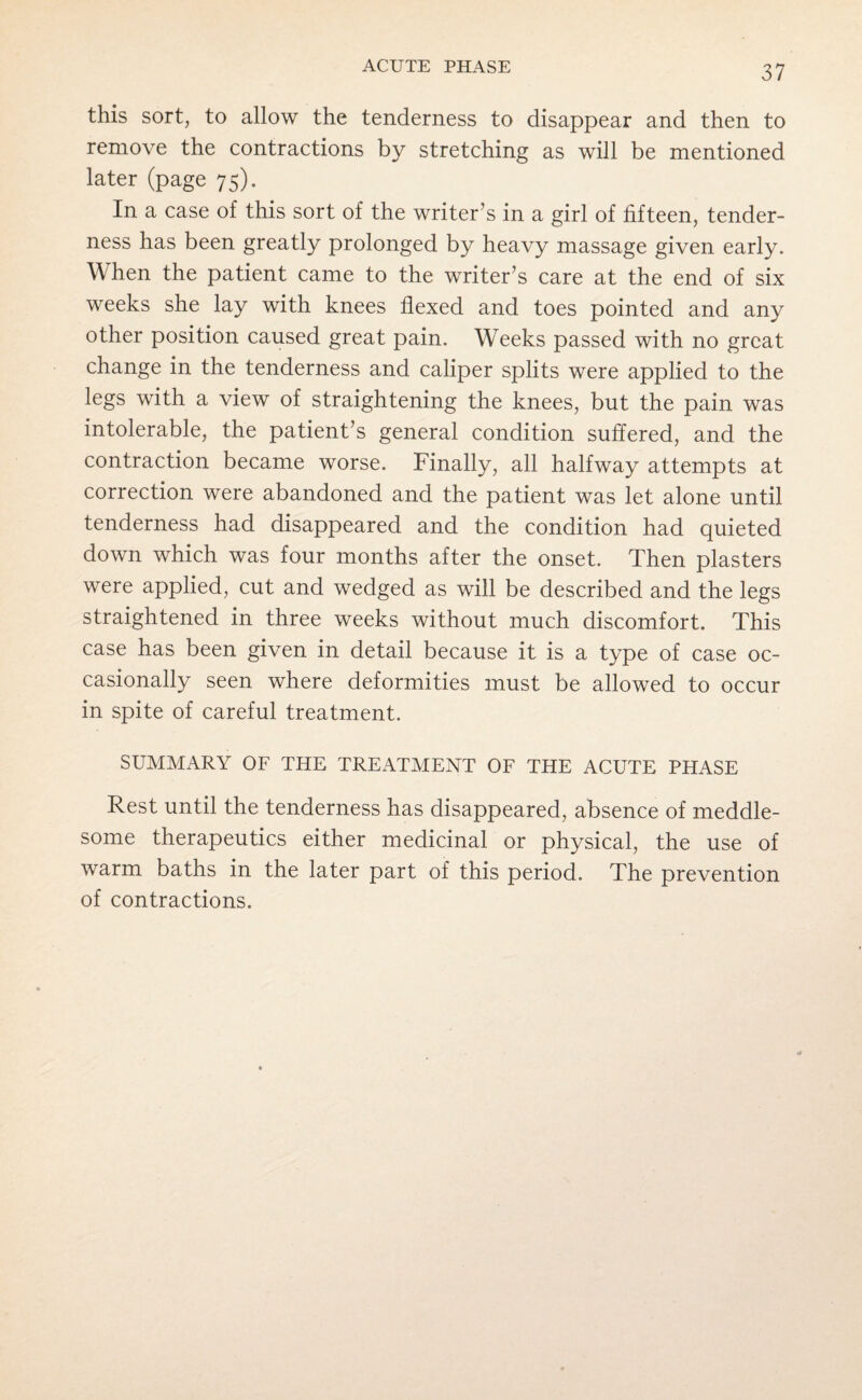 this sort, to allow the tenderness to disappear and then to remove the contractions by stretching as will be mentioned later (page 75). In a case of this sort of the writer’s in a girl of fifteen, tender¬ ness has been greatly prolonged by heavy massage given early. When the patient came to the writer’s care at the end of six weeks she lay with knees flexed and toes pointed and any other position caused great pain. Weeks passed with no great change in the tenderness and caliper splits were applied to the legs with a view of straightening the knees, but the pain was intolerable, the patient’s general condition suffered, and the contraction became worse. Finally, all halfway attempts at correction were abandoned and the patient was let alone until tenderness had disappeared and the condition had quieted down which was four months after the onset. Then plasters were applied, cut and wedged as will be described and the legs straightened in three weeks without much discomfort. This case has been given in detail because it is a type of case oc¬ casionally seen where deformities must be allowed to occur in spite of careful treatment. SUMMARY OF THE TREATMENT OF THE ACUTE PHASE Rest until the tenderness has disappeared, absence of meddle¬ some therapeutics either medicinal or physical, the use of warm baths in the later part of this period. The prevention of contractions.