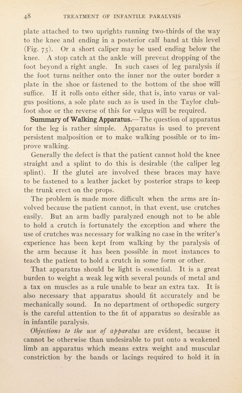 plate attached to two uprights running two-thirds of the way to the knee and ending in a posterior calf band at this level (Fig. 75). Or a short caliper may be used ending below the knee. A stop catch at the ankle will prevent dropping of the foot beyond a right angle. In such cases of leg paralysis if the foot turns neither onto the inner nor the outer border a plate in the shoe or fastened to the bottom of the shoe will suffice. If it rolls onto either side, that is, into varus or val¬ gus positions, a sole plate such as is used in the Taylor club¬ foot shoe or the reverse of this for valgus will be required. Summary of Walking Apparatus.—The question of apparatus for the leg is rather simple. Apparatus is used to prevent persistent malposition or to make walking possible or to im¬ prove walking. Generally the defect is that the patient cannot hold the knee straight and a splint to do this is desirable (the caliper leg splint). If the glutei are involved these braces may have to be fastened to a leather jacket by posterior straps to keep the trunk erect on the props. The problem is made more difficult when the arms are in¬ volved because the patient cannot, in that event, use crutches easily. But an arm badly paralyzed enough not to be able to hold a crutch is fortunately the exception and where the use of crutches was necessary for walking no case in the writer’s experience has been kept from walking by the paralysis of the arm because it has been possible in most instances to teach the patient to hold a crutch in some form or other. That apparatus should be light is essential. It is a great burden to weight a weak leg with several pounds of metal and a tax on muscles as a rule unable to bear an extra tax. It is also necessary that apparatus should fit accurately and be mechanically sound. In no department of orthopedic surgery is the careful attention to the fit of apparatus so desirable as in infantile paralysis. Objections to the use of apparatus are evident, because it cannot be otherwise than undesirable to put onto a weakened limb an apparatus which means extra weight and muscular constriction by the bands or lacings required to hold it in