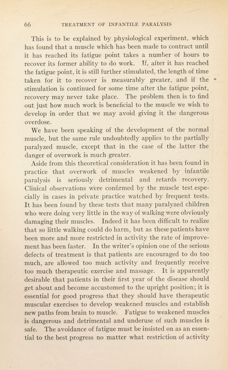 This is to be explained by physiological experiment, which has found that a muscle which has been made to contract until it has reached its fatigue point takes a number of hours to recover its former ability to do work. If, after it has reached the fatigue point, it is still further stimulated, the length of time taken for it to recover is measurably greater, and if the stimulation is continued for some time after the fatigue point, recovery may never take place. The problem then is to find out just how much work is beneficial to the muscle we wish to develop in order that we may avoid giving it the dangerous overdose. We have been speaking of the development of the normal muscle, but the same rule undoubtedly applies to the partially paralyzed muscle, except that in the case of the latter the danger of overwork is much greater. Aside from this theoretical consideration it has been found in practice that overwork of muscles weakened by infantile paralysis is seriously detrimental and retards recovery. Clinical observations were confirmed by the muscle test espe¬ cially in cases in private practice watched by frequent tests. It has been found by these tests that many paralyzed children who were doing very little in the way of walking were obviously damaging their muscles. Indeed it has been difficult to realize that so little walking could do harm, but as these patients have been more and more restricted in activity the rate of improve¬ ment has been faster. In the writer’s opinion one of the serious defects of treatment is that patients are encouraged to do too much, are allowed too much activity and frequently receive too much therapeutic exercise and massage. It is apparently desirable that patients in their first year of the disease should get about and become accustomed to the upright position; it is essential for good progress that they should have therapeutic muscular exercises to develop weakened muscles and establish new paths from brain to muscle. Fatigue to weakened muscles is dangerous and detrimental and underuse of such muscles is safe. The avoidance of fatigue must be insisted on as an essen¬ tial to the best progress no matter what restriction of activity