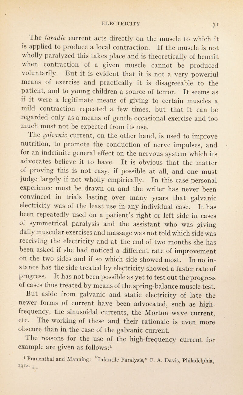 The faradic current acts directly on the muscle to which it is applied to produce a local contraction. If the muscle is not wholly paralyzed this takes place and is theoretically of benefit when contraction of a given muscle cannot be produced voluntarily. But it is evident that it is not a very powerful means of exercise and practically it is disagreeable to the patient, and to young children a source of terror. It seems as if it were a legitimate means of giving to certain muscles a mild contraction repeated a few times, but that it can be regarded only as a means of gentle occasional exercise and too much must not be expected from its use. The galvanic current, on the other hand, is used to improve nutrition, to promote the conduction of nerve impulses, and for an indefinite general effect on the nervous system which its advocates believe it to have. It is obvious that the matter of proving this is not easy, if possible at all, and one must judge largely if not wholly empirically. In this case personal experience must be drawn on and the writer has never been convinced in trials lasting over many years that galvanic electricity was of the least use in any individual case. It has been repeatedly used on a patient’s right or left side in cases of symmetrical paralysis and the assistant who was giving daily muscular exercises and massage was not told which side was receiving the electricity and at the end of two months she has been asked if she had noticed a different rate of improvement on the two sides and if so which side showed most. In no in¬ stance has the side treated by electricity showed a faster rate of progress. It has not been possible as yet to test out the progress of cases thus treated by means of the spring-balance muscle test. But aside from galvanic and static electricity of late the newer forms of current have been advocated, such as high- frequency, the sinusoidal currents, the Morton wave current, etc. I he working of these and their rationale is even more obscure than in the case of the galvanic current. The reasons for the use of the high-frequency current for example are given as follows:1 1 Frauenthal and Manning: “infantile Paralysis,” F. A. Davis, Philadelphia, I9I4- j,.