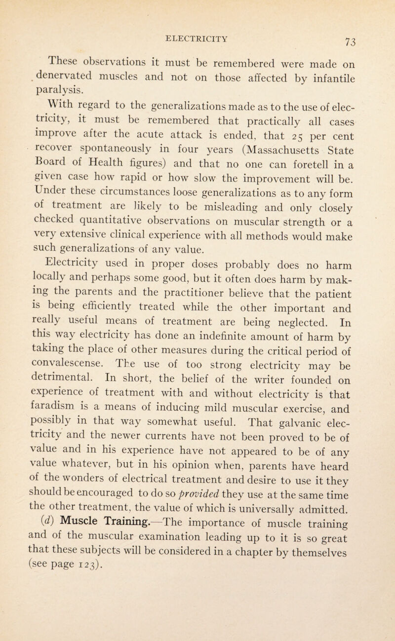 These observations it must be remembered were made on denervated muscles and not on those affected by infantile paralysis. With regard to the generalizations made as to the use of elec¬ tricity, it must be remembered that practically all cases improve after the acute attack is ended, that 25 per cent recover spontaneously in four years (Massachusetts State Board of Health figures) and that no one can foretell in a gi\ en case how rapid or how slow the improvement will be. Under these circumstances loose generalizations as to any form of treatment are likely to be misleading and only closely checked quantitative observations on muscular strength or a very extensive clinical experience with all methods would make such generalizations of any value. Electricity used in proper doses probably does no harm locally and perhaps some good, but it often does harm by mak¬ ing the parents and the practitioner believe that the patient is being efficiently treated while the other important and really useful means of treatment are being neglected. In this way electricity has done an indefinite amount of harm by taking the place of other measures during the critical period of convalescense. The use of too strong electricity may be detrimental. In short, the belief of the writer founded on experience of treatment with and without electricity is that faradism is a means of inducing mild muscular exercise, and possibly in that way somewhat useful. That galvanic elec¬ tricity and the newer currents have not been proved to be of value and in his experience have not appeared to be of any value whatever, but in his opinion when, parents have heard of the wonders of electrical treatment and desire to use it they should be encouraged to do so provided they use at the same time the other treatment, the value of which is universally admitted. (d) Muscle Training.—The importance of muscle training and of the muscular examination leading up to it is so great that these subjects will be considered in a chapter by themselves (see page 123).