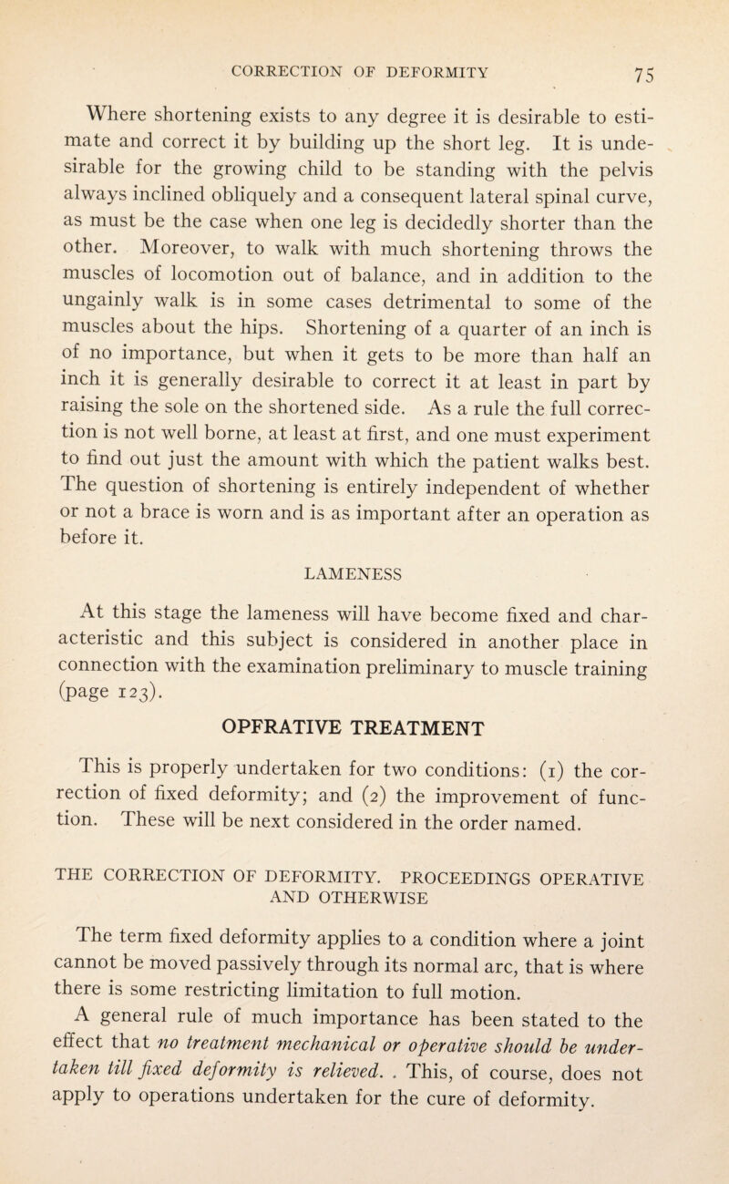 Where shortening exists to any degree it is desirable to esti¬ mate and correct it by building up the short leg. It is unde¬ sirable for the growing child to be standing with the pelvis always inclined obliquely and a consequent lateral spinal curve, as must be the case when one leg is decidedly shorter than the other. Moreover, to walk with much shortening throws the muscles of locomotion out of balance, and in addition to the ungainly walk is in some cases detrimental to some of the muscles about the hips. Shortening of a quarter of an inch is of no importance, but when it gets to be more than half an inch it is generally desirable to correct it at least in part by raising the sole on the shortened side. As a rule the full correc¬ tion is not well borne, at least at first, and one must experiment to find out just the amount with which the patient walks best. The question of shortening is entirely independent of whether or not a brace is worn and is as important after an operation as before it. LAMENESS At this stage the lameness will have become fixed and char¬ acteristic and this subject is considered in another place in connection with the examination preliminary to muscle training (page 123). OPFRATIVE TREATMENT This is properly undertaken for two conditions: (1) the cor¬ rection of fixed deformity; and (2) the improvement of func¬ tion. These will be next considered in the order named. THE CORRECTION OF DEFORMITY. PROCEEDINGS OPERATIVE AND OTHERWISE The term fixed deformity applies to a condition where a joint cannot be moved passively through its normal arc, that is where there is some restricting limitation to full motion. A general rule of much importance has been stated to the effect that no treatment mechanical or operative should he under¬ taken till fixed deformity is relieved. . This, of course, does not apply to operations undertaken for the cure of deformity.